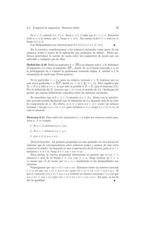 2.1. Longitud de segmentos. N´meros reales
                             u                                                33

   Si α  β, existir´ b ∈ β  α. Sean r, s ∈ β tales que b  r  s. Entonces
                    a
todo a ∈ α es menor que r, luego α ≤ i(r). As´ mismo todo t  r est´ en β,
                                                 ı                   a
luego i(r) ≤ β.
   Las desigualdades son estrictas pues b ∈ i(r)  α y s ∈ β  i(r).
    En lo sucesivo consideraremos a los n´meros racionales como parte de los
                                         u
n´meros reales a trav´s de la aplicaci´n que acabamos de deﬁnir. Ahora po-
 u                     e              o
demos generalizar la noci´n de raz´n entre dos segmentos de modo que sea
                           o        o
aplicable a cualquier par de ellos.

Deﬁnici´n 2.10 Dado un segmento u = AB y un n´mero real α  0, deﬁnimos
         o                                       u
el segmento α u como el segmento AP α , donde Pα es el punto asociado a α en
la prolongaci´n de u cuando la graduamos tomando origen A, unidad u y la
             o
orientaci´n de modo que B sea positivo.
         o

   Si en particular v = r u para un n´mero racional r  0, tenemos que en
                                         u
una recta graduada v ≡ P0 P , donde αP = {s ∈ Q | s  r}. Esto signiﬁca que
Ps  P si y s´lo si s  r, lo que s´lo es posible si P = Pr (por el teorema 2.5).
             o                     o
Por la deﬁnici´n de Pr tenemos que v ≡ r u en el sentido de 2.4. Acabamos de
              o
probar que ambas deﬁniciones coinciden sobre los n´meros racionales.
                                                      u
    Es inmediato que si 0  α  β entonces α u  β u. Junto con lo anterior,
esto permite probar f´cilmente que la deﬁnici´n de α u depende s´lo de la clase
                      a                      o                   o
de congruencia de u. En efecto, si u ≡ v pero α u  α v, existe un n´mero
                                                                        u
racional r tal que α u  ru  α v, pero entonces α  r, luego α v  rv ≡ ru, lo
cual es absurdo.

Teorema 2.11 Para todos los segmentos u, v y todos los n´meros reales posi-
                                                        u
tivos α, β se cumple:
  1. Si α  β entonces α u  β u,
  2. Si u  v entonces α u  α v,
  3. α(u + v) ≡ α u + α v.

   Demostracion: La primera propiedad ya est´ probada (es otra forma de
                  ´                                a
expresar que la correspondencia entre n´meros reales y puntos de una recta
                                          u
conserva el orden). La segunda es una consecuencia de la tercera, pues si u  v
entonces v ≡ u + w, luego α u  α u + α w ≡ αv.
   Para probar la tercera propiedad observemos en general que si α u  v
entonces v ser´ de la forma v ≡ β u, con β  α, luego existir´ un r  α
               a                                                   a
(y menor que β) de modo que ru  v, e igualmente si las desigualdades son
opuestas.
   Supongamos que α(u + v)  α u + α v. Entonces existe un n´mero racional
                                                                 u
r  α tal que r(u + v)  α u + α v, pero r(u + v) ≡ ru + rv  α u + α v. Si
por el contrario α(u + v)  α u + α v existir´ un n´mero racional r  α tal que
                                             a     u
α u + α v  r(u + v), pero r(u + v) ≡ ru + rv  α u + α v. As´ pues, se ha de
                                                               ı
dar la igualdad.
 