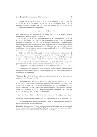 2.1. Longitud de segmentos. N´meros reales
                             u                                                     35

   Veamos que α + 0 = α. Si x ∈ Q, x  α + 0 existen r, s ∈ Q tales que
x  r + s, r  α, s  0, luego x  r + s  r  α. As´ mismo, sir ∈ Q, r  α
                                                      ı
entonces existe un s ∈ Q tal que r  s  α, con lo que r = s + (r − s)  α + 0.
   Dado un n´mero real α, deﬁnimos
              u

                          −α = sup{−r | r ∈ Q, α  r}.

Una cota superior del conjunto es −s, donde s ∈ Q, s  α, luego −α es un
n´mero real. Veamos que α + (−α) = 0.
 u
    Si x ∈ Q, x  α + (−α) entonces existen r, s ∈ Q tales que x  r + s,
r  α, −s  α, luego x  r + s  0. Rec´
                                       ıprocamente, si x ∈ Q, x  0, tomamos
n´meros racionales x  −u  0 y v  α. Entonces la sucesi´n v+nu sobrepasar´
 u                                                       o                 a
(un n´mero racional mayor que) α para alg´n natural n, que podemos tomar
      u                                    u
m´ınimo. As´ obtenemos un n´mero r  α tal que s = r + u  α (si r + u = α
           ı                 u
cambiamos u por un n´mero mayor que siga cumpliendo x  −u  0). Entonces
                     u
x  −u = r − s  α + (−α).
    Dados u, v ∈ Q, si x ∈ Q cumple x  i(u) + i(v) entonces existen r, s ∈ Q
tales que x  r + s, r  u, s  v, luego x  u + v, luego x  i(u + v). Si
x  i(u + v) tomamos r ∈ Q tal que 0  r  (u + v − x)/2, de modo que
x  (u − r) + (v − r)  i(u) + i(v). Por lo tanto i(u + v) = i(u) + i(v).
   Si r  α y s  γ son n´meros racionales y α ≤ β, entonces r + s ≤ β + γ
                          u
por deﬁnici´n de suma, luego tomando el supremo, α + γ ≤ β + γ.
           o
   La propiedad 4 se sigue sin diﬁcultad de la deﬁnici´n de −α.
                                                      o
    La interpretaci´n geom´trica de la suma de n´meros reales est´ expresada
                    o        e                      u               a
en la relaci´n siguiente, seg´n la cual la longitud de una suma de segmentos es
            o                u
la suma de las longitudes.

Teorema 2.14 Si α y β son n´meros reales positivos y u es un segmento,
                               u
entonces (α + β)u ≡ α u + β u.

    Demostracion: Sea α u + β u = γ u. Hay que ver que γ = α + β. Si
                  ´
r  α y s  β son n´meros racionales positivos, entonces (r + s)u ≡ ru + su 
                    u
α u + β u ≡ γ, luego r + s  γ, lo que prueba que α + β ≤ γ. Si fuera α + β  γ
sea δ  0 tal que γ = α + β + δ (existe por la propiedad 3 del teorema anterior).
Sea r ∈ Q tal que 0  r  δ. Tomemos n´meros racionales s y t tales que
                                               u
α  s  α + r/2 y β  t  β + r/2. Entonces

  α u + β u  su + tu ≡ (s + t)u  (α + β + r)u  (α + β + δ)u ≡ α u + β u,

con lo que tenemos una contradicci´n. Por consiguiente se da la igualdad.
                                  o
   Los n´meros reales negativos tambi´n tienen su interpretaci´n geom´trica
         u                           e                        o      e
en t´rminos de las rectas graduadas.
    e
Ejercicio: Probar que si Pα es el punto de una recta graduada que se corresponde
con el n´mero real α, entonces P0 P α ≡ P0 P −α , es decir, que los puntos asociados a
        u
n´meros opuestos son los ‘sim´tricos’ respecto al punto P0 .
 u                           e
 