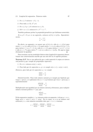 2.1. Longitud de segmentos. N´meros reales
                             u                                                   37

  1. Si α ≤ β entonces −β ≤ −α.
  2. Para todo α ∈ R, α2 ≥ 0.
  3. Si α ≤ β y γ ≥ 0 entonces αγ ≤ βγ.
  4. Si 0  α  β, entonces 0  β −1  γ −1 .
   Tambi´n podemos probar la propiedad geom´trica que hab´
        e                                  e             ıamos anunciado:
  Si α y β  0 y u es un segmento, entonces α(β u) ≡ (αβ)u. Equivalente-
mente,
                               s    s v
                                 =      .
                              u     v u

    En efecto, un segmento s es menor que α(β u) si y s´lo si s  r(β u) para
                                                            o
cierto r  α, si y s´lo si (1/r)s  β u para cierto r  α, si y s´lo si (1/r)s  r u
                    o                                            o
para ciertos r  α y r  β, si y s´lo si s  rr u para ciertos r  α y r  β, si
                                    o
y s´lo si s  r u para cierto r  αβ, si y s´lo si s  (αβ)u. De aqu´ se sigue
   o                                           o                           ı
obviamente la igualdad.
   Para terminar con los resultados b´sicos sobre longitud de segmentos demos-
                                     a
tramos una caracterizaci´n sencilla que nos ser´ util en el cap´
                        o                      a´              ıtulo pr´ximo.
                                                                       o
Teorema 2.17 Sea m una aplicaci´n que a cada segmento le asigna un n´mero
                                    o                               u
real positivo y que cumpla las propiedades siguientes:
  1. Si u ≡ v entonces m(u) = m(v),
  2. Para todo par de segmentos u, y v se cumple m(u + v) = m(u) + m(v).
Entonces, para todo par de segmentos u, v se cumple
                                    m(v)  v
                                         = .
                                    m(u)  u
   Demostracion: Para todo n´mero natural q se cumple por hip´tesis que
                ´                u                               o
m(qx) = qm(x), y si aplicamos esto a x = u/q tenemos que m(u) = qm(u/q), o
equivalentemente
                                m(u/q)    1
                                        = .
                                 m(u)     q
Multiplicando esta igualdad por un n´mero natural p obtenemos, para cualquier
                                    u
n´mero racional positivo r = p/q, que
 u
                                    m(ru)
                                          = r.
                                    m(u)
Si dos segmentos cumplen x  y, entonces existe un segmento z tal que y = x+z,
luego m(x)  m(x) + m(z) = m(y). Por lo tanto, si α es un n´mero real
                                                                    u
arbitrario y r, s son n´meros racionales tales que r  α  s tenemos
                       u
                            m(ru)   m(αu)   m(ru)
                       r=                       = s.
                            m(u)    m(u)    m(u)
 