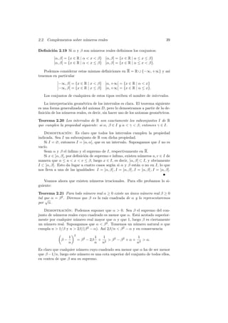 2.2. Complementos sobre n´meros reales
                         u                                                        39

Deﬁnici´n 2.19 Si α y β son n´meros reales deﬁnimos los conjuntos:
       o                     u
          ]α, β[ = {x ∈ R | α  x  β} [α, β] = {x ∈ R | α ≤ x ≤ β}
          ]α, β] = {x ∈ R | α  x ≤ β} [α, β[ = {x ∈ R | α ≤ x  β}.

   Podemos considerar estas mismas deﬁniciones en R = R ∪ {−∞, +∞} y as´
                                                                       ı
tenemos en particular
            ]−∞, β[ = {x ∈ R | x  β}        ]α, +∞[ = {x ∈ R | α  x}
            ]−∞, β] = {x ∈ R | x ≤ β}        [α, +∞[ = {x ∈ R | α ≤ x}.

   Los conjuntos de cualquiera de estos tipos reciben el nombre de intervalos.

    La interpretaci´n geom´trica de los intervalos es clara. El teorema siguiente
                   o       e
es una forma generalizada del axioma D, pero lo demostramos a partir de la de-
ﬁnici´n de los n´meros reales, es decir, sin hacer uso de los axiomas geom´tricos.
     o          u                                                         e

Teorema 2.20 Los intervalos de R son exactamente los subconjuntos I de R
que cumplen la propiedad siguiente: si α, β ∈ I y α  γ  β, entonces γ ∈ I.

   Demostracion: Es claro que todos los intervalos cumplen la propiedad
                  ´
indicada. Sea I un subconjunto de R con dicha propiedad.
   Si I = ∅, entonces I = ]α, α[, que es un intervalo. Supongamos que I no es
   ıo.
vac´
   Sean α y β el ´ ınﬁmo y el supremo de I, respectivamente en R.
   Si x ∈ ]α, β[, por deﬁnici´n de supremo e ´
                             o               ınﬁmo, existen n´meros u, v ∈ I de
                                                                u
manera que α ≤ u  x  v ≤ β, luego x ∈ I, es decir, ]α, β[ ⊂ I, y obviamente
I ⊂ [α, β]. Esto da lugar a cuatro casos seg´n si α y β est´n o no en I, lo que
                                            u                 a
nos lleva a una de las igualdades: I = ]α, β[ , I = ]α, β] , I = [α, β[ , I = [α, β].

   Veamos ahora que existen n´meros irracionales. Para ello probamos lo si-
                             u
guiente:

Teorema 2.21 Para todo n´mero real α ≥ 0 existe un unico n´mero real β ≥ 0
                            u                        ´      u
tal que α = β 2 . Diremos que β es la ra´ cuadrada de α y lo representaremos
     √                                  ız
por α.

   Demostracion: Podemos suponer que α  0. Sea β el supremo del con-
                ´
junto de n´meros reales cuyo cuadrado es menor que α. Est´ acotado superior-
          u                                              a
mente por cualquier n´mero real mayor que α y que 1, luego β es ciertamente
                     u
un n´mero real. Supongamos que α  β 2 . Tomemos un n´mero natural n que
    u                                                  u
cumpla n  1/β y n  2β/(β 2 − α). As´ 2β/n  β 2 − α y en consecuencia
                                      ı
                       2
                   1                    1   1                   1
              β−           = β 2 − 2β     +    β 2 − β 2 + α + 2  α.
                   n                    n n2                   n
Es claro que cualquier n´mero cuyo cuadrado sea menor que α ha de ser menor
                        u
que β − 1/n, luego este n´mero es una cota superior del conjunto de todos ellos,
                         u
en contra de que β sea su supremo.
 