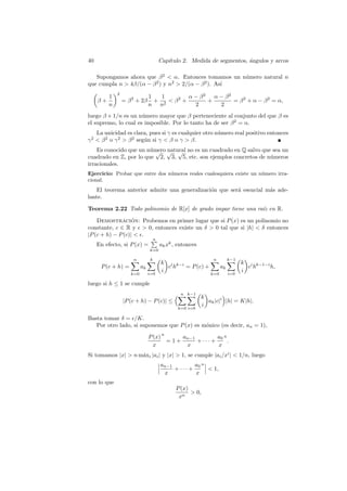 40                                      Cap´
                                           ıtulo 2. Medida de segmentos, angulos y arcos
                                                                         ´

   Supongamos ahora que β 2  α. Entonces tomamos un n´mero natural n
                                                      u
que cumpla n  4β/(α − β 2 ) y n2  2/(α − β 2 ). As´
                                                    ı
              2
          1                     1   1        α − β2   α − β2
     β+           = β 2 + 2β      + 2  β2 +        +        = β 2 + α − β 2 = α,
          n                     n n            2        2
luego β + 1/n es un n´mero mayor que β perteneciente al conjunto del que β es
                      u
el supremo, lo cual es imposible. Por lo tanto ha de ser β 2 = α.
    La unicidad es clara, pues si γ es cualquier otro n´mero real positivo entonces
                                                       u
γ 2  β 2 o γ 2  β 2 seg´n si γ  β o γ  β.
                         u
    Es conocido que un n´mero √ √ no es un cuadrado en Q salvo que sea un
                        u √ natural
cuadrado en Z, por lo que 2, 3, 5, etc. son ejemplos concretos de n´meros
                                                                   u
irracionales.
Ejercicio: Probar que entre dos n´meros reales cualesquiera existe un n´ mero irra-
                                 u                                     u
cional.
   El teorema anterior admite una generalizaci´n que ser´ esencial m´s ade-
                                              o         a           a
lante.

Teorema 2.22 Todo polinomio de R[x] de grado impar tiene una ra´ en R.
                                                               ız

    Demostracion: Probemos en primer lugar que si P (x) es un polinomio no
                   ´
constante, c ∈ R y  0, entonces existe un δ  0 tal que si |h|  δ entonces
|P (c + h) − P (c)|  .
                                    n
     En efecto, si P (x) =              ak xk , entonces
                                k=0

                      n         k                              n         k−1
                                        k i k−i                                k i k−1−i
      P (c + h) =          ak             ch    = P (c) +           ak           ch      h,
                                i=0
                                        i                                i=0
                                                                               i
                     k=0                                      k=0

luego si h ≤ 1 se cumple
                                                 n k−1
                                                           k
                  |P (c + h) − P (c)| ≤                      ak |c|i |h| = K|h|.
                                                           i
                                               k=0 i=0

Basta tomar δ = /K.
   Por otro lado, si suponemos que P (x) es m´nico (es decir, an = 1),
                                             o
                                         n
                                P (x)     an−1         a0 n
                                      =1+      + ··· +      .
                                  x        x           x
Si tomamos |x|  n m´xi |ai | y |x|  1, se cumple |ai /xi |  1/n, luego
                    a
                                        an−1         a0 n
                                             + ··· +       1,
                                         x           x
con lo que
                                               P (x)
                                                      0,
                                                xn
 