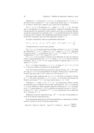 42                           Cap´
                                ıtulo 2. Medida de segmentos, angulos y arcos
                                                              ´

   Adem´s si r  s entonces ar  as si a  1, mientras que as  ar si a  1.
         a
En efecto, basta comparar as−r con 1, luego basta probar que si r  0 entonces
ar es mayor o menor que 1 seg´n lo sea a, pero esto es inmediato.
                             u
    Si a  1 y α ∈ R deﬁnimos aα = sup{ar | r ∈ Q, r ≤ α}. Es claro
que aα as´ deﬁnido es un n´mero real positivo. Adem´s es inmediato que esta
          ı                u                            a
exponenciaci´n con exponentes reales coincide con la que ya ten´
             o                                                   ıamos deﬁnida
cuando los exponentes son racionales. Si a  1 en la deﬁnici´n hemos de cambiar
                                                            o
el supremo por un ´
                  ınﬁmo. Por simplicidad supondremos siempre a  1, pero el
lector debe comprobar que todo vale igualmente cuando a  1.
     Se siguen cumpliendo todas las propiedades elementales:
                                                                                 1
     a0 = 1,   a1 = a,   1α = 1,    aα+β = aα aβ ,   aαβ = (aα )β ,   a−α =        .
                                                                                aα
     Comprobaremos la cuarta como ejemplo:
    Si r ≤ α, s ≤ β son dos n´meros racionales, entonces r + s ≤ α + β, luego
                              u
por deﬁnici´n ar+s ≤ aα+β , luego ar ar ≤ aα+β , luego ar ≤ aα+β /as . Tomando
            o
el supremo para r ≤ α concluimos que aα ≤ aα+β /as , luego as ≤ aα+β /aα y
an´logamente aβ ≤ aα+β /aα , luego aα aβ ≤ aα+β .
   a
    Si r ≤ α + β es un n´mero racional, de la deﬁnici´n de suma de n´meros
                          u                            o                 u
reales se sigue f´cilmente que r ≤ s + t, donde s ≤ α, t ≤ β son dos n´meros
                 a                                                       u
racionales. As´ ar ≤ as at ≤ aα aβ , luego tomando el supremo para r ≤ α + β
               ı
queda aα+β ≤ aα aβ .
   Si α  β, existen racionales α  r  s  β, luego aα ≤ ar  as ≤ aβ (si
a  1 hay que cambiar el sentido de la desigualdad).
    Con esto tenemos probado que la funci´n exponencial expa : R −→ R+ dada
                                         o
por expa (x) = ax es un monomorﬁsmo de grupos. Veamos que es suprayectivo,
es decir, que para todo β ∈ R+ existe un α ∈ R tal que aα = β.
   En primer lugar probamos que si a  1 y x ∈ R existe un natural n tal que
an  x. En efecto, haciendo a = 1 + b, con b  0 el teorema del binomio de
Newton nos da que an ≥ 1 + nb, luego basta tomar n  (x − 1)/b.
    Tomamos α = sup{x ∈ R | ax ≤ β}. La observaci´n anterior prueba
                                                            o
en particular que el conjunto est´ acotado superiormente. Si r ≤ α entonces
                                  a
ar ≤ β por deﬁnici´n, luego tomando supremos resulta que aα ≤ β. No puede
                    o
ser aα  β, pues entonces 1  b/aα y existir´ un natural n tal que a  (b/aα )n ,
                                            ıa
es decir, a1/n  b/aα , o tambi´n aα+1/n  β, en contradicci´n con la deﬁnici´n
                               e                            o                o
de α. As´ pues, aα = β.
          ı
   Deﬁnimos la funci´n logar´
                      o       ıtmica loga : R+ −→ R como el isomorﬁsmo in-
verso de la funci´n exponencial expa .
                 o
   Las propiedades siguientes de la funci´n logar´
                                         o       ıtmica se demuestran inmedia-
tamente a partir de las de la funci´n exponencial:
                                   o
                                                                             logb (α)
 loga (αβ) = loga (α) + loga (β),    loga (αβ ) = β loga (α),   loga (α) =            .
                                                                             logb (a)
 
