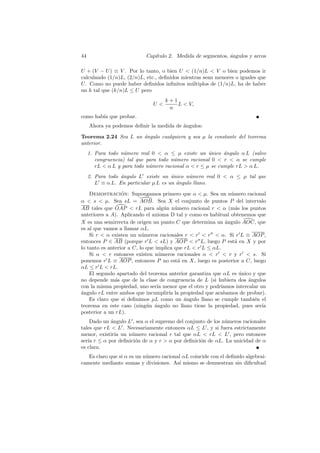 44                          Cap´
                               ıtulo 2. Medida de segmentos, angulos y arcos
                                                             ´

U + (V − U ) ≡ V . Por lo tanto, o bien U  (1/n)L  V o bien podemos ir
calculando (1/n)L, (2/n)L, etc., deﬁnidos mientras sean menores o iguales que
U . Como no puede haber deﬁnidos inﬁnitos m´ltiplos de (1/n)L, ha de haber
                                              u
un k tal que (k/n)L ≤ U pero
                                    k+1
                               U       L  V,
                                     n
como hab´ que probar.
        ıa
     Ahora ya podemos deﬁnir la medida de angulos:
                                          ´

Teorema 2.24 Sea L un angulo cualquiera y sea µ la constante del teorema
                      ´
anterior.
     1. Para todo n´mero real 0  α ≤ µ existe un unico angulo α L (salvo
                    u                                 ´     ´
        congruencia) tal que para todo n´mero racional 0  r  α se cumple
                                        u
        rL  α L y para todo n´mero racional α  r ≤ µ se cumple rL  α L.
                              u
     2. Para todo ´ngulo L existe un unico n´mero real 0  α ≤ µ tal que
                  a                    ´      u
        L ≡ α L. En particular µ L es un angulo llano.
                                         ´

    Demostracion: Supongamos primero que α  µ. Sea un n´mero racional
                  ´                                             u
α  s  µ. Sea sL = AOB. Sea X el conjunto de puntos P del intervalo
AB tales que OAP  rL para alg´n n´mero racional r  α (m´s los puntos
                                     u    u                       a
anteriores a A). Aplicando el axioma D tal y como es habitual obtenemos que
X es una semirrecta de origen un punto C que determina un angulo AOC, que
                                                              ´
es al que vamos a llamar αL.
    Si r  α existen un n´meros racionales r  r  r  α. Si r L ≡ AOP ,
                           u
entonces P ∈ AB (porque r L  sL) y AOP  r L, luego P est´ en X y por
                                                                  a
lo tanto es anterior a C, lo que implica que rL  r L ≤ αL.
    Si α  r entonces existen n´meros racionales α  r  r y r  s. Si
                                   u
ponemos r L ≡ AOP , entonces P no est´ en X, luego es posterior a C, luego
                                           a
αL ≤ r L  rL.
    El segundo apartado del teorema anterior garantiza que αL es unico y que
                                                                    ´
no depende m´s que de la clase de congruencia de L (si hubiera dos angulos
               a                                                        ´
con la misma propiedad, uno ser´ menor que el otro y podr´
                                  ıa                        ıamos intercalar un
a
´ngulo rL entre ambos que incumplir´ la propiedad que acabamos de probar).
                                       ıa
    Es claro que si deﬁnimos µL como un angulo llano se cumple tambi´n el
                                             ´                            e
teorema en este caso (ning´n angulo no llano tiene la propiedad, pues ser´
                             u ´                                              ıa
posterior a un rL).
    Dado un angulo L , sea α el supremo del conjunto de los n´meros racionales
            ´                                                u
tales que rL  L . Necesariamente entonces αL ≤ L , y si fuera estrictamente
menor, existir´ un n´mero racional r tal que αL  rL  L , pero entonces
              ıa    u
ser´ r ≤ α por deﬁnici´n de α y r  α por deﬁnici´n de αL. La unicidad de α
   ıa                 o                           o
es clara.
   Es claro que si α es un n´mero racional αL coincide con el deﬁnido algebrai-
                            u
camente mediante sumas y divisiones. As´ mismo se demuestran sin diﬁcultad
                                         ı
 