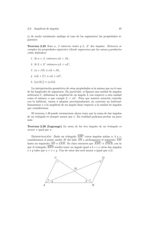 2.3. Amplitud de angulos
                 ´                                                           45

(y de modo totalmente an´logo al caso de los segmentos) las propiedades si-
                        a
guientes:

Teorema 2.25 Sean α, β n´meros reales y L, L dos ´ngulos. Entonces se
                             u                         a
cumplen las propiedades siguientes (donde suponemos que las sumas y productos
est´n deﬁnidos)
   a

  1. Si α  β, entonces αL  βL,

  2. Si L  L entonces αL  αL ,

  3. (α + β)L ≡ αL + βL,

  4. α(L + L ) ≡ αL + αL ,

  5. α(βL) ≡ (αβ)L.

    La interpretaci´n geom´trica de estas propiedades es la misma que en el caso
                   o       e
de las longitudes de segmentos. En particular, si ﬁjamos una unidad de angulos
                                                                        ´
arbitraria U , deﬁnimos la amplitud de un angulo L con respecto a esta unidad
                                           ´
como el n´mero α que cumple L = αU . Para que nuestra notaci´n coincida
           u                                                        o
con la habitual, vamos a adoptar provisionalmente un convenio no habitual:
llamaremos π a la amplitud de un angulo llano respecto a la unidad de angulos
                                   ´                                    ´
que consideremos.
    El teorema 1.49 puede reenunciarse ahora como que la suma de dos angulos
                                                                     ´
de un tri´ngulo es siempre menor que π. En realidad podemos probar un poco
         a
m´s:
  a

Teorema 2.26 (Lagrange) La suma de los tres angulos de un tri´ngulo es
                                            ´                a
menor o igual que π.

   Demostracion: Dado un tri´ngulo ABC cuyos ´ngulos midan a, b y c,
                  ´               a                  a
consideramos el punto medio M del lado AB y prolongamos el segmento AM
hasta un segmento AD ≡ 2AM . Es claro entonces que AM C ≡ DM B, con lo
que el tri´ngulo ABD resulta tener un angulo igual a b + c y otros dos angulos
          a                            ´                               ´
x e y tales que a = x + y. Uno de estos dos ser´ menor o igual que a/2.
                                               a

                       C                                 D
                                                      ✦ ✦
                         ✁◗                       ✦x ✁
                        ✁ c ◗◗               ✦✦          ✁
                      ✁       ◗        ✦ ✦✦            ✁
                      ✁       ◗ M ✦✦                 ✁
                                ◗ ✦
                     ✁          ✦✦ ◗
                                 ◗                 ✁
                   ✁         ✦✦      ◗           ✁
                 ✁      ✦ ✦✦          ◗        ✁
                ✁x ✦✦                   ◗ c ✁
               ✁ ✦y
               ✦                         b ◗◗✁
             A                               B
 