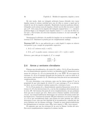 46                          Cap´
                               ıtulo 2. Medida de segmentos, angulos y arcos
                                                             ´

    De este modo, dado un tri´ngulo arbitrario hemos obtenido otro cuyos
                                 a
a
´ngulos suman la misma cantidad pero uno de ellos es menor o igual que la
mitad de uno de los angulos originales. Repitiendo el proceso podemos obtener
                     ´
tri´ngulos con la misma suma de ´ngulos y donde uno de ellos sea menor o igual
   a                              a
que a/2n . Si la suma de los angulos del tri´ngulo original fuera π + , entonces
                             ´              a
podemos llegar a un tri´ngulo cuyos angulos sumen π + con uno de ellos me-
                       a              ´
nor que . Por lo tanto, los otros dos sumar´n al menos π, lo cual contradice al
                                             a
teorema 1.49.
   Terminamos lo referente a la medida de ´ngulos con un resultado an´logo al
                                          a                          a
teorema 2.17. Omitimos la prueba por ser completamente an´loga.
                                                           a

Teorema 2.27 Sea m una aplicaci´n que a cada ´ngulo le asigna un n´mero
                                     o              a             u
real positivo y que cumpla las propiedades siguientes:

     1. Si L ≡ L entonces m(L) = m(L ),

     2. Si L, y L se pueden sumar, entonces m(L + L ) = m(L) + m(L ).

Entonces, para todo par de ´ngulos L, L se cumple
                           a

                                 m(L)   L
                                       = .
                                 m(L )  L


2.4       Arcos y sectores circulares
    Fijemos una circunferencia ω de centro O y radio r. Si A y B son dos puntos
de ω no diametralmente opuestos (es decir, no alineados con O), llamaremos arco
menor de extremos A y B a la intersecci´n de ω con AOB. El arco mayor de
                                          o
extremos A y B es el conjunto formado por los puntos de ω que no est´n en el
                                                                       a
arco menor, m´s los puntos A y B. Diremos que estos dos arcos son mutuamente
               a
complementarios.
    Un arco determina a sus extremos, pues son los unicos puntos P con la
                                                        ´
propiedad de que todo angulo de v´rtice O y que contenga a P en su interior
                         ´           e
(es decir, no en su frontera) contiene puntos de ω externos al arco.
    Si A y B son puntos de ω diametralmente opuestos llamaremos arcos de ex-
tremos A y B a las intersecciones de ω con los dos semiplanos determinados por
la recta AB. As´ tenemos dos pares de arcos complementarios, sin que podamos
                 ı
decir que uno es mayor que otro. Estos arcos se llaman tambi´n semicircunfe-
                                                                e
rencias. Las semicircunferencias determinan sus extremos del mismo modo que
los dem´s arcos. Usaremos la notaci´n AB para referirnos a un arco de extremos
        a                            o
A y B en una circunferencia dada, pero hemos de tener presente que AB no
determina el arco, sino que ´ste depende de la circunferencia y adem´s hay dos
                             e                                       a
arcos distintos con los mismos extremos. Cuando no sean semicircunferencias
los distinguiremos si conviene como ABM (arco mayor) y ABm (arco menor).
    El segmento que une los extremos de un arco se llaman cuerdas del arco.
Dos arcos complementarios comparten la misma cuerda.
 