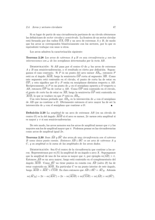 2.4. Arcos y sectores circulares                                                47

    Si en lugar de partir de una circunferencia partimos de un c´ırculo obtenemos
las deﬁniciones de sector circular y semic´
                                          ırculo. La frontera de un sector circular
est´ formada por dos radios OA, OB y un arco de extremos A y B, de modo
   a
que los arcos se corresponden biun´   ıvocamente con los sectores, por lo que es
equivalente trabajar con unos u otros.
   Los arcos admiten la caracterizaci´n siguiente:
                                     o

Teorema 2.28 Los arcos de extremos A y B en una circunferencia ω son las
intersecciones con ω de los semiplanos determinados por la recta AB.

    Demostracion: Si AB pasa por el centro O de ω los arcos de extremos
                 ´
A y B son semicircunferencias, y el resultado es cierto por deﬁnici´n. Supon-
                                                                   o
gamos el caso contrario. Si P es un punto del arco menor ABm , entonces P
                                              −
                                              −→
est´ en el ´ngulo AOB, luego la semirrecta OP corta al segmento AB. Como
   a        a
este segmento est´ contenido en el c´
                  a                   ırculo, el punto de corta ha de estar en
OP , y esto signiﬁca que O y P est´n en semiplanos distintos respecto a AB.
                                    a
Rec´ıprocamente, si P es un punto de ω en el semiplano opuesto a O respecto a
AB, entonces OP ha de cortar a AB. Como OP est´ contenido en el c´
                                                      a                 ırculo,
                                                         −−→
el punto de corte ha de estar en AB, luego la semirrecta OP est´ contenida en
                                                                a
AOB, lo que se traduce en que P est´ en ABm .
                                      a
    Con esto hemos probado que ABm es la intersecci´n de ω con el semiplano
                                                      o
de AB que no contiene a O. Obviamente entonces el arco mayor ha de ser la
intersecci´n de ω con el semiplano que contiene a O.
          o

Deﬁnici´n 2.29 La amplitud de un arco de extremos AB (en un c´
        o                                                           ırculo de
centro O) es la del ´ngulo AOB si el arco es menor, 2π menos esta amplitud si
                    a
es mayor y π si son semicircunferencias.

   De este modo, los arcos menores son los arcos de amplitud menor que π y los
mayores son los de amplitud mayor que π. Podemos pensar en las circunferencias
como arcos de amplitud igual 2π.

Teorema 2.30 Sean AB y BC dos arcos de una circunferencia con el extremo
B como unico punto com´n. Entonces AB ∪ BC es un arco de extremos A y
         ´               u
C, y su amplitud es la suma de las amplitudes de los arcos dados.

    Demostracion: Sea O el centro de la circunferencia que contiene a los ar-
                 ´
cos. Representemos por m(X) la amplitud de un angulo o arco X. Supongamos
                                               ´
que la amplitud de uno de los arcos es mayor que π, por ejemplo m(AB)  π.
Entonces AB es un arco mayor, luego est´ contenido en el complementario del
                                        a
a
´ngulo AOB. Como BC no tiene puntos en com´n con AB (salvo B) ha de
                                                 u
estar contenido en AOB. En particular C es un punto interior de este angulo,
                                                                     ´
luego AOB = AOC + COB. Es claro entonces que AB ∪ BC = ACM . Adem´s        a

m(ACM ) = 2π − m(AOC) = 2π − m(AOB) + m(COB) = m(AB) + m(BC).
 