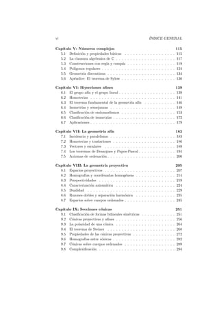 vi                                                                             ´
                                                                               INDICE GENERAL

Cap´
   ıtulo V: N´ meros complejos
              u                                                                                                    115
  5.1 Deﬁnici´n y propiedades b´sicas .
              o                   a            .   .   .   .   .   .   .   .   .   .   .   .   .   .   .   .   .   115
  5.2 La clausura algebraica de C . . . .      .   .   .   .   .   .   .   .   .   .   .   .   .   .   .   .   .   117
  5.3 Construcciones con regla y comp´s  a     .   .   .   .   .   .   .   .   .   .   .   .   .   .   .   .   .   119
  5.4 Pol´ıgonos regulares . . . . . . . . .   .   .   .   .   .   .   .   .   .   .   .   .   .   .   .   .   .   124
  5.5 Geometr´ discontinua . . . . . . .
               ıa                              .   .   .   .   .   .   .   .   .   .   .   .   .   .   .   .   .   134
  5.6 Ap´ndice: El teorema de Sylow . .
         e                                     .   .   .   .   .   .   .   .   .   .   .   .   .   .   .   .   .   136

Cap´
   ıtulo VI: Biyecciones aﬁnes                                                                                     139
  6.1 El grupo af´ y el grupo lineal . . . . . . . . .
                   ın                                                  .   .   .   .   .   .   .   .   .   .   .   139
  6.2 Homotecias . . . . . . . . . . . . . . . . . . .                 .   .   .   .   .   .   .   .   .   .   .   141
  6.3 El teorema fundamental de la geometr´ af´ ıa ın                  .   .   .   .   .   .   .   .   .   .   .   146
  6.4 Isometr´ y semejanzas . . . . . . . . . . . .
              ıas                                                      .   .   .   .   .   .   .   .   .   .   .   149
  6.5 Clasiﬁcaci´n de endomorﬁsmos . . . . . . . .
                 o                                                     .   .   .   .   .   .   .   .   .   .   .   153
  6.6 Clasiﬁcaci´n de isometr´ . . . . . . . . . . .
                 o             ıas                                     .   .   .   .   .   .   .   .   .   .   .   172
  6.7 Aplicaciones . . . . . . . . . . . . . . . . . . .               .   .   .   .   .   .   .   .   .   .   .   179

Cap´
   ıtulo VII: La geometr´ af´
                            ıa ın                                                                                  183
  7.1 Incidencia y paralelismo . . . . . . . . . . .               .   .   .   .   .   .   .   .   .   .   .   .   183
  7.2 Homotecias y traslaciones . . . . . . . . . .                .   .   .   .   .   .   .   .   .   .   .   .   186
  7.3 Vectores y escalares . . . . . . . . . . . . .               .   .   .   .   .   .   .   .   .   .   .   .   189
  7.4 Los teoremas de Desargues y Papos-Pascal .                   .   .   .   .   .   .   .   .   .   .   .   .   194
  7.5 Axiomas de ordenaci´n . . . . . . . . . . . .
                            o                                      .   .   .   .   .   .   .   .   .   .   .   .   200

   ıtulo VIII: La geometr´ proyectiva
Cap´                       ıa                                                                                      205
  8.1 Espacios proyectivos . . . . . . . . . . .           .   .   .   .   .   .   .   .   .   .   .   .   .   .   207
  8.2 Homograf´ y coordenadas homog´neas
                ıas                      e                 .   .   .   .   .   .   .   .   .   .   .   .   .   .   214
  8.3 Perspectividades . . . . . . . . . . . . .           .   .   .   .   .   .   .   .   .   .   .   .   .   .   219
  8.4 Caracterizaci´n axiom´tica . . . . . . .
                    o       a                              .   .   .   .   .   .   .   .   .   .   .   .   .   .   224
  8.5 Dualidad . . . . . . . . . . . . . . . . .           .   .   .   .   .   .   .   .   .   .   .   .   .   .   229
  8.6 Razones dobles y separaci´n harm´nica
                               o         o                 .   .   .   .   .   .   .   .   .   .   .   .   .   .   235
  8.7 Espacios sobre cuerpos ordenados . . . .             .   .   .   .   .   .   .   .   .   .   .   .   .   .   245

   ıtulo IX: Secciones c´nicas
Cap´                     o                                                                                         251
  9.1 Clasiﬁcaci´n de formas bilineales sim´tricas
                o                          e                       .   .   .   .   .   .   .   .   .   .   .   .   251
  9.2 C´nicas proyectivas y aﬁnes . . . . . . . . .
         o                                                         .   .   .   .   .   .   .   .   .   .   .   .   256
  9.3 La polaridad de una c´nica . . . . . . . . .
                            o                                      .   .   .   .   .   .   .   .   .   .   .   .   264
  9.4 El teorema de Steiner . . . . . . . . . . . .                .   .   .   .   .   .   .   .   .   .   .   .   268
  9.5 Propiedades de las c´nicas proyectivas . . .
                          o                                        .   .   .   .   .   .   .   .   .   .   .   .   272
  9.6 Homograf´ entre c´nicas . . . . . . . . . .
                ıas       o                                        .   .   .   .   .   .   .   .   .   .   .   .   282
  9.7 C´nicas sobre cuerpos ordenados . . . . . .
         o                                                         .   .   .   .   .   .   .   .   .   .   .   .   289
  9.8 Complexiﬁcaci´n . . . . . . . . . . . . . . .
                    o                                              .   .   .   .   .   .   .   .   .   .   .   .   294
 