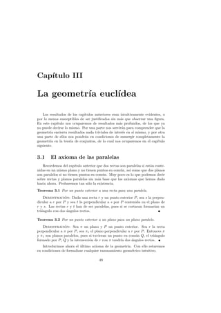 Cap´
   ıtulo III

La geometr´ eucl´
          ıa    ıdea

    Los resultados de los cap´
                             ıtulos anteriores eran intuitivamente evidentes, o
por lo menos susceptibles de ser justiﬁcados sin m´s que observar una ﬁgura.
                                                    a
En este cap´ıtulo nos ocuparemos de resultados m´s profundos, de los que ya
                                                   a
no puede decirse lo mismo. Por una parte nos servir´n para comprender que la
                                                     a
geometr´ encierra resultados nada triviales de inter´s en s´ mismo, y por otra
        ıa                                           e      ı
una parte de ellos nos pondr´n en condiciones de sumergir completamente la
                             a
geometr´ en la teor´ de conjuntos, de lo cual nos ocuparemos en el cap´
        ıa           ıa                                                   ıtulo
siguiente.


3.1     El axioma de las paralelas
   Recordemos del cap´  ıtulo anterior que dos rectas son paralelas si est´n conte-
                                                                          a
nidas en un mismo plano y no tienen puntos en com´n, as´ como que dos planos
                                                      u     ı
son paralelos si no tienen puntos en com´n. Muy poco es lo que podemos decir
                                          u
sobre rectas y planos paralelos sin m´s base que los axiomas que hemos dado
                                        a
hasta ahora. Probaremos tan s´lo la existencia.
                                o
Teorema 3.1 Por un punto exterior a una recta pasa una paralela.
    Demostracion: Dada una recta r y un punto exterior P , sea s la perpen-
                 ´
dicular a r por P y sea t la perpendicular a s por P contenida en el plano de
r y s. Las rectas r y t han de ser paralelas, pues si se cortaran formar´ un
                                                                        ıan
tri´ngulo con dos angulos rectos.
   a              ´

Teorema 3.2 Por un punto exterior a un plano pasa un plano paralelo.
   Demostracion: Sea π un plano y P un punto exterior. Sea r la recta
                ´
perpendicular a π por P , sea π1 el plano perpendicular a r por P . Entonces π
y π1 son planos paralelos, pues si tuvieran un punto en com´n Q, el tri´ngulo
                                                             u          a
formado por P , Q y la intersecci´n de r con π tendr´ dos angulos rectos.
                                 o                  ıa    ´
   Introducimos ahora el ultimo axioma de la geometr´ Con ello estaremos
                          ´                            ıa.
en condiciones de formalizar cualquier razonamiento geom´trico intuitivo.
                                                          e

                                        49
 