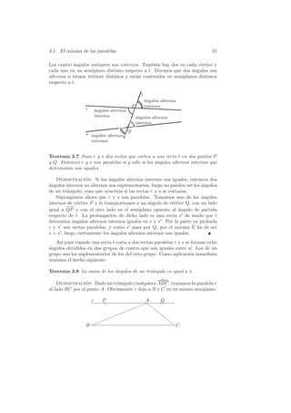 3.1. El axioma de las paralelas                                              51

Los cuatro ´ngulos restantes son externos. Tambi´n hay dos en cada v´rtice y
            a                                      e                    e
cada uno en un semiplano distinto respecto a t. Diremos que dos ´ngulos son
                                                                    a
alternos si tienen v´rtices distintos y est´n contenidos en semiplanos distintos
                    e                      a
respecto a t.

                                                      t
                                                          a
                                                          ´ngulos alternos
                                                P         externos
                 r       a
                         ´ngulos alternos
                         internos                   a
                                                    ´ngulos alternos
                                                    internos
                                            Q
                 s ´ngulos alternos
                   a
                     externos


Teorema 3.7 Sean r y s dos rectas que corten a una recta t en dos puntos P
y Q. Entonces r y s son paralelas si y s´lo si los angulos alternos internos que
                                        o          ´
determinan son iguales.

    Demostracion: Si los angulos alternos internos son iguales, entonces dos
                  ´          ´
a
´ngulos internos no alternos son suplementarios, luego no pueden ser los angulos
                                                                         ´
de un tri´ngulo, cosa que ocurrir´ si las rectas r y s se cortaran.
          a                       ıa
    Supongamos ahora que r y s son paralelas. Tomamos uno de los ´ngulos a
internos de v´rtice P y lo transportamos a un angulo de v´rtice Q, con un lado
              e                                 ´           e
         −−
          →
igual a QP y con el otro lado en el semiplano opuesto al angulo de partida
                                                               ´
respecto de t. La prolongaci´n de dicho lado es una recta s de modo que t
                               o
determina angulos alternos internos iguales en r y s . Por la parte ya probada
            ´
r y s son rectas paralelas, y como s pasa por Q, por el axioma E ha de ser
s = s , luego ciertamente los ´ngulos alternos internos son iguales.
                              a
   As´ pues cuando una recta t corta a dos rectas paralelas r y s se forman ocho
      ı
a
´ngulos divididos en dos grupos de cuatro que son iguales entre s´ Los de un
                                                                    ı.
grupo son los suplementarios de los del otro grupo. Como aplicaci´n inmediata
                                                                    o
tenemos el hecho siguiente:

Teorema 3.8 La suma de los angulos de un tri´ngulo es igual a π.
                           ´                a

    Demostracion: Dado un tri´ngulo cualquiera ABC, trazamos la paralela r
                 ´             a
al lado BC por el punto A. Obviamente r deja a B y C en un mismo semiplano.

                     r       P                  A                 Q
                                               ✦
                                            ✦ ✦✦ ❝
                                                             ❝
                                ✦✦                              ❝
                            ✦ ✦✦                                  ❝
                          ✦✦                                       ❝
                 B✦                                                 ❝C
 