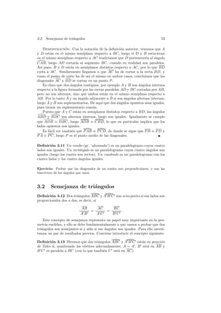 3.2. Semejanza de tri´ngulos
                     a                                                        53

     Demostracion: Con la notaci´n de la deﬁnici´n anterior, tenemos que A
                    ´                o               o
y D est´n en el mismo semiplano respecto a BC, luego si D y B estuvieran
         a
en el mismo semiplano respecto a AC tendr´   ıamos que D pertenecer´ al angulo
                                                                   ıa ´
CAB, luego AD cortar´ al segmento BC, cuando en realidad son paralelos.
                           ıa
As´ pues, B y D est´n en semiplanos distintos respecto a AC, por lo que BD
   ı                    a
corta a AC. Similarmente llegamos a que AC ha de cortar a la recta BD, y
como el punto de corte ha de ser el mismo en ambos casos, concluimos que las
diagonales AC y BD se cortan en un punto P .
                        ´                             ˆ ˆ
     Es claro que dos angulos contiguos, por ejemplo A y B son ´ngulos internos
                                                               a
respecto a la ﬁgura formada por las rectas paralelas AD y BC cortadas por AB,
pero no son alternos, sino que ambos est´n en el mismo semiplano respecto a
                                           a
                      ˆ                        ˆ ı
AB. Por lo tanto A y un angulo adyacente a B s´ son angulos alternos internos,
                             ´                         ´
        ˆ ˆ
luego A y B son suplementarios. De aqu´ que dos angulos opuestos sean iguales,
                                         ı         ´
pues tienen un suplementario com´n. u
     Puesto que A y C est´n en semiplanos distintos respecto a BD, los ´ngulos
                            a                                           a
ABD y BDC son alternos internos, luego son iguales. Igualmente se cumple
que ADB ≡ DBC, luego ADB ≡ CBD, lo que en particular implica que los
lados opuestos son iguales.
     Es f´cil ver tambi´n que P AB ≡ P CD, de donde se sigue que P B ≡ P D y
         a               e
P A ≡ P C, luego P es el punto medio de las diagonales.

Deﬁnici´n 3.11 Un rombo (gr. ‘alternado’) es un paralelogramo cuyos cuatro
          o
lados son iguales. Un rect´ngulo es un paralelogramo cuyos cuatro angulos son
                           a                                       ´
iguales (luego los cuatro son rectos). Un cuadrado es un paralelogramo con los
cuatro lados y los cuatro angulos iguales.
                           ´

Ejercicio: Probar que las diagonales de un rombo son perpendiculares, y son las
bisectrices de los ´ngulos que unen.
                   a



3.2     Semejanza de tri´ngulos
                        a
Deﬁnici´n 3.12 Dos tri´ngulos ABC y A B C son semejantes si sus lados son
        o                a
proporcionales dos a dos, es decir, si

                           AB         AC        BC
                                  =         =      .
                           AB         AC        BC
    Este concepto de semejanza representa un papel muy importante en la geo-
metr´ eucl´
     ıa    ıdea, y ello se debe fundamentalmente a que vamos a probar que dos
tri´ngulos son semejantes si y s´lo si sus ´ngulos son iguales. Para ello necesi-
   a                             o         a
tamos un par de resultados previos. Conviene introducir el concepto siguiente:

Deﬁnici´n 3.13 Diremos que dos tri´ngulos ABC y A B C est´n en posici´n
         o                           a                       a         o
de Tales si, nombrando los v´rtices adecuadamente, A = A , B est´ en AB y
                            e                                   a
B C es paralela a BC (con lo que tambi´n C est´ en AC).
                                        e      a
 