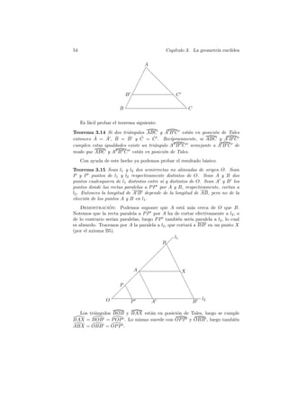 54                                            Cap´
                                                 ıtulo 3. La geometr´ eucl´
                                                                    ıa    ıdea

                                        A
                                        ✁❅
                                       ✁ ❅
                                      ✁   ❅
                                  ✁          ❅
                                 ✁            ❅
                         B ✁                   ❅C
                             ✁                  ❅
                           ✁                       ❅
                        B✁                          ❅C


     Es f´cil probar el teorema siguiente:
         a

Teorema 3.14 Si dos tri´ngulos ABC y A B C est´n en posici´n de Tales
                         a                          a          o
         ˆ     ˆ ˆ       ˆ      ˆ
entonces A = A , B = B y C = C . Rec´ ˆ      ıprocamente, si ABC y A B C
cumplen estas igualdades existe un tri´ngulo A B C semejante a A B C de
                                      a
modo que ABC y A B C est´n en posici´n de Tales.
                              a           o
     Con ayuda de este hecho ya podemos probar el resultado b´sico:
                                                             a
Teorema 3.15 Sean l1 y l2 dos semirrectas no alineadas de origen O. Sean
P y P puntos de l1 y l2 respectivamente distintos de O. Sean A y B dos
puntos cualesquiera de l1 distintos entre s´ y distintos de O. Sean A y B los
                                           ı
puntos donde las rectas paralelas a P P por A y B, respectivamente, cortan a
l2 . Entonces la longitud de A B depende de la longitud de AB, pero no de la
elecci´n de los puntos A y B en l1 .
      o
    Demostracion: Podemos suponer que A est´ m´s cerca de O que B.
                 ´                                      a a
Notemos que la recta paralela a P P por A ha de cortar efectivamente a l2 , o
de lo contrario ser´ paralelas, luego P P tambi´n ser´ paralela a l2 , lo cual
                   ıan                               e        ıa
es absurdo. Tracemos por A la paralela a l2 , que cortar´ a BB en un punto X
                                                              a
(por el axioma B5).
                                                  l1
                                          B  
                                            
                                           ❆
                                              ❆
                                                ❆
                                                  ❆
                                                    ❆
                            A                         ❆X
                              ❆
                             ❆                         ❆
                                                         ❆
                       P         ❆                         ❆
                        ❆          ❆
                       ❆                                     ❆
                                     ❆                         ❆
                          ❆           ❆                        ❆  l2
                O         P            A                        B

  Los tri´ngulos BOB y BAX est´n en posici´n de Tales, luego se cumple
         a                    a           o
BAX = BOB = P OP . Lo mismo sucede con OP P y OBB , luego tambi´n   e
ABX = OBB = OP P .
 