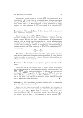 3.2. Semejanza de tri´ngulos
                     a                                                      55

    Esto signiﬁca que los angulos del tri´ngulo ABX son independientes de la
                          ´              a
elecci´n de A y B. Por lo tanto, si hacemos elecciones distintas conservando
      o
la longitud de AB obtendremos tri´ngulos iguales, luego los lados AX tambi´n
                                   a                                      e
ser´n iguales, pero AX = A B porque son los lados opuestos de un parale-
   a
logramo. As´ pues, la longitud de A B s´lo depende de la longitud de AB.
             ı                             o



Teorema 3.16 (Teorema de Tales) Si dos tri´ngulos est´n en posici´n de
                                          a          a           o
Tales entonces son semejantes.

   Demostracion: Sean ABC y A B C tri´ngulos en posici´n de Tales, di-
                 ´                             a              o
gamos con el v´rtice A en com´n. Para cada segmento s podemos tomar dos
               e               u
                  −−→                                     −→
puntos P y Q en AB tales que P Q ≡ s, transportarlos a AC mediante rectas
paralelas a BC de acuerdo con el teorema anterior y obtener as´ un segmento
                                                                ı
cuya longitud s´lo depende de la longitud de s. Llamemos m(s) a esta longitud.
               o
Es obvio que se cumplen las hip´tesis del teorema 2.17, luego en particular, y
                                 o
teniendo en cuenta que AB se transforma en AC y AB se transforma en AC ,
concluimos que
                                AB        AC
                                       =         .
                                AB        AC
    Ahora bien, los dos tri´ngulos dados tienen los angulos iguales, luego (pa-
                           a                        ´
sando a otros congruentes) podemos ponerlos en posici´n de Tales con otro
                                                         o
v´rtice en com´n, por ejemplo B, y entonces obtenemos la igualdad que nos
 e             u
falta para concluir que son semejantes.

Teorema 3.17 Dos tri´ngulos son semejantes si y s´lo si tienen los angulos
                    a                            o                 ´
iguales.

    Demostracion: Si dos tri´ngulos tienen los angulos iguales, entonces pue-
                  ´              a               ´
den ponerse en posici´n de Tales, luego son semejantes. Supongamos ahora que
                       o
ABC y A B C son dos tri´ngulos semejantes. Es claro que podemos construir
                             a
un tri´ngulo A B C en posici´n de Tales respecto a ABC y de modo que
       a                           o
AA ≡ AA . Entonces los tri´ngulos A B C y A B C son semejantes y tie-
                                a
nen un lado igual. De la deﬁnici´n de semejanza se sigue entonces que tienen
                                   o
los tres lados iguales, luego son iguales.

Teorema 3.18 Dos tri´ngulos son semejantes si s´lo si tienen un angulo igual
                       a                       o                ´
y sus lados adyacentes proporcionales.

   Demostracion: Sustituyendo uno de los tri´ngulos por otro congruente (y
                 ´                             a
por lo tanto semejante) podemos suponer que ambos tienen un angulo coinci-
                                                                 ´
                                                         −−→ −     →
dente. Sean, pues ABC y AB C , donde las semirrectas AB y AC coinciden
                    −−→ −  →
respectivamente con AB y AC . Trazamos la paralela a BC que pasa por B , la
cual cortar´ a AC en un punto C . Por el teorema de Tales, el tri´ngulo AB C
           a                                                     a
 