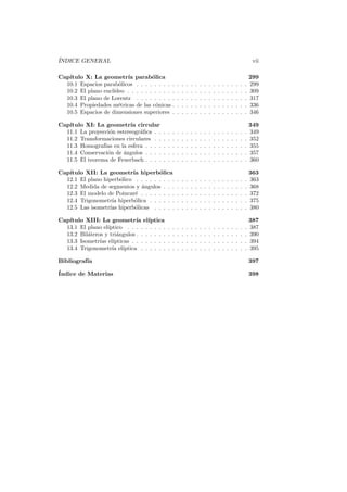 ´
INDICE GENERAL                                                                                                         vii

Cap´
   ıtulo X: La geometr´ parab´lica
                         ıa         o                                                                                 299
  10.1 Espacios parab´licos . . . . . . . . .
                      o                               .   .   .   .   .   .   .   .   .   .   .   .   .   .   .   .   299
  10.2 El plano eucl´
                    ıdeo . . . . . . . . . . .        .   .   .   .   .   .   .   .   .   .   .   .   .   .   .   .   309
  10.3 El plano de Lorentz . . . . . . . . .          .   .   .   .   .   .   .   .   .   .   .   .   .   .   .   .   317
  10.4 Propiedades m´tricas de las c´nicas .
                      e               o               .   .   .   .   .   .   .   .   .   .   .   .   .   .   .   .   336
  10.5 Espacios de dimensiones superiores .           .   .   .   .   .   .   .   .   .   .   .   .   .   .   .   .   346

Cap´
   ıtulo XI: La geometr´ circular
                          ıa                                                                                          349
  11.1 La proyecci´n estereogr´ﬁca . .
                  o           a           .   .   .   .   .   .   .   .   .   .   .   .   .   .   .   .   .   .   .   349
  11.2 Transformaciones circulares . .    .   .   .   .   .   .   .   .   .   .   .   .   .   .   .   .   .   .   .   352
  11.3 Homograf´ en la esfera . . . .
                ıas                       .   .   .   .   .   .   .   .   .   .   .   .   .   .   .   .   .   .   .   355
  11.4 Conservaci´n de angulos . . . .
                 o      ´                 .   .   .   .   .   .   .   .   .   .   .   .   .   .   .   .   .   .   .   357
  11.5 El teorema de Feuerbach . . . .    .   .   .   .   .   .   .   .   .   .   .   .   .   .   .   .   .   .   .   360

Cap´
   ıtulo XII: La geometr´ hiperb´lica
                           ıa         o                                                                               363
  12.1 El plano hiperb´lico . . . . . . . . .
                      o                               .   .   .   .   .   .   .   .   .   .   .   .   .   .   .   .   363
  12.2 Medida de segmentos y ´ngulos . . .
                              a                       .   .   .   .   .   .   .   .   .   .   .   .   .   .   .   .   368
  12.3 El modelo de Poincar´ . . . . . . . .
                            e                         .   .   .   .   .   .   .   .   .   .   .   .   .   .   .   .   372
  12.4 Trigonometr´ hiperb´lica . . . . . .
                   ıa       o                         .   .   .   .   .   .   .   .   .   .   .   .   .   .   .   .   375
  12.5 Las isometr´ hiperb´licas . . . . .
                  ıas       o                         .   .   .   .   .   .   .   .   .   .   .   .   .   .   .   .   380

   ıtulo XIII: La geometr´ el´
Cap´                          ıa ıptica                                                                               387
  13.1 El plano el´
                  ıptico . . . . . . . . .    .   .   .   .   .   .   .   .   .   .   .   .   .   .   .   .   .   .   387
  13.2 Bil´teros y tri´ngulos . . . . . . .
          a           a                       .   .   .   .   .   .   .   .   .   .   .   .   .   .   .   .   .   .   390
  13.3 Isometr´ el´
               ıas ıpticas . . . . . . . .    .   .   .   .   .   .   .   .   .   .   .   .   .   .   .   .   .   .   394
  13.4 Trigonometr´ el´
                    ıa ıptica . . . . . .     .   .   .   .   .   .   .   .   .   .   .   .   .   .   .   .   .   .   395

Bibliograf´
          ıa                                                                                                          397
´
Indice de Materias                                                                                                    398
 