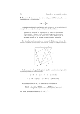 58                                                  Cap´
                                                       ıtulo 3. La geometr´ eucl´
                                                                          ıa    ıdea

Deﬁnici´n 3.22 Llamaremos ´rea de un tri´ngulo ABC de altura h y base
        o                     a         a
correspondiente b al n´mero real
                      u

                                                  1
                                    (ABC) =         bh.
                                                  2

   Todos los razonamientos que haremos en lo sucesivo en los que intervenga el
concepto de ´rea se justiﬁcar´n por el siguiente hecho evidente:
            a                a

       Si unimos un v´rtice de un tri´ngulo con un punto del lado opuesto,
                        e             a
       obtenemos dos tri´ngulos con la misma altura y cuyas bases suman
                          a
       la base del tri´ngulo original. Por lo tanto el area del tri´ngulo de
                      a                                ´           a
       partida es la suma de las areas de los dos tri´ngulos resultantes.
                                  ´                  a

   Por ejemplo, una demostraci´n del teorema de Pit´goras se obtiene divi-
                                  o                      a
diendo el cuadrado anterior en diez tri´ngulos de acuerdo con la ﬁgura siguiente:
                                       a


                                       c                    b
                          ❇                  ✟✟❆     ✂          ✡
                           ❇       2 ✟✟ ✂ ❆ 7 ✡
                        b 1❇      ✟  ✟             ✂      ❆ ✡
                          ✟ ✟✟
                             ❇                   ✂          ✡
                                                            ❆ 8 c
                          ❆ 3❇         4        ✂ 6 ✡❆
                           ❆ ❇                ✂         ✡ ❆
                             ❆ ❇            ✂        ✡        ❆
                               ❆ ❇         ✂ ✡                  ❆
                        c       ❆❇        ✂ ✡                    ❆
                                                         9    ✟✟
                              5 ❆❇       ✂ ✡                ✟
                                   ❆❇ ✂ ✡            ✟✟
                                    ❆❇ ✂✡ ✟      ✟                 b
                                         ✟                 10
                                      ❇✂
                                       ✡
                                      ❆✟
                                b                      c


   Cada par´ntesis en la igualdad siguiente signiﬁca una aplicaci´n del principio
           e                                                     o
de descomposici´n que hemos indicado.
               o

                  (1 + 2) + (7 + 8) + 5 + 10 + (3 + 4) + (6 + 9)

             = (1 + 3) + 5) + (2 + 4) + (6 + 7) + (8 + 9) + 10 .


     El primer miembro es 2bc + a2 , mientras que el segundo es

         (b + c)b (b + c)2   (b + c)c           b+b+c+c
                 +         +          = (b + c)         = (b + c)2 ,
            2        2          2                  2

con lo que llegamos tambi´n a que a2 = b2 + c2 .
                         e
 