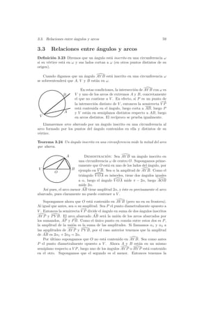 3.3. Relaciones entre ´ngulos y arcos
                      a                                                       59

3.3     Relaciones entre ´ngulos y arcos
                         a
Deﬁnici´n 3.23 Diremos que un angulo est´ inscrito en una circunferencia ω
         o                          ´        a
si su v´rtice est´ en ω y sus lados cortan a ω (en otros puntos distintos de su
       e         a
origen).

    Cuando digamos que un angulo AV B est´ inscrito en una circunferencia ω
                           ´               a
se sobreentender´ que A, V y B est´n en ω.
                a                 a

                           En estas condiciones, la intersecci´n de AV B con ω es
                                                              o
               B       V y uno de los arcos de extremos A y B, concretamente
                       el que no contiene a V . En efecto, si P es un punto de
                                                                              −→
                                                                               −
                       la intersecci´n distinto de V , entonces la semirrecta V P
                                    o
                       est´ contenida en el angulo, luego corta a AB, luego P
                          a                  ´
                A      y V est´n en semiplanos distintos respecto a AB, luego
                               a
 V                     en arcos distintos. El rec´
                                                 ıproco se prueba igualmente.
   Llamaremos arco abarcado por un angulo inscrito en una circunferencia al
                                    ´
arco formado por los puntos del angulo contenidos en ella y distintos de su
                                ´
v´rtice.
 e

Teorema 3.24 Un ´ngulo inscrito en una circunferencia mide la mitad del arco
                a
que abarca.

                   A         Demostracion: Sea AV B un angulo inscrito en
                                          ´                  ´
                         una circunferencia ω de centro O. Supongamos prime-
                         ramente que O est´ en uno de los lados del angulo, por
                                           a                        ´
 V                   B ejemplo en V B. Sea α la amplitud de AV B. Como el
          O
                         tri´ngulo V OA es is´sceles, tiene dos ´ngulos iguales
                            a                o                  a
                         a α, luego el angulo V OA mide π − 2α, luego AOB
                                       ´
                         mide 2α.
   As´ pues, el arco menor AB tiene amplitud 2α, y ´ste es precisamente el arco
      ı                                             e
abarcado, pues claramente no puede contener a V .

    Supongamos ahora que O est´ contenido en AV B (pero no en su frontera).
                                  a
Al igual que antes, sea α su amplitud. Sea P el punto diametralmente opuesto a
                            −→
                             −
V . Entonces la semirrecta V P divide el angulo en suma de dos angulos inscritos
                                         ´                     ´
AV P y P V B. El arco abarcado AB ser´ la uni´n de los arcos abarcados por
                                           a      o
los sumandos, AP y P B. Como el unico punto en com´n entre estos dos es P ,
                                    ´                   u
la amplitud de la uni´n es la suma de las amplitudes. Si llamamos α1 y α2 a
                       o
las amplitudes de AV P y P V B, por el caso anterior tenemos que la amplitud
de AB es 2α1 + 2α2 = 2α.
    Por ultimo supongamos que O no est´ contenido en AV B. Sea como antes
        ´                                  a
P el punto diametralmente opuesto a V . Ahora A y B est´n en un mismo
                                                              a
semiplano respecto a V P , luego uno de los angulos AV P o BV P est´ contenido
                                             ´                     a
en el otro. Supongamos que el segundo es el menor. Entonces tenemos la
 
