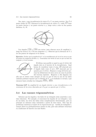 3.4. Las razones trigonom´tricas
                         e                                                         61

    Sea, pues ω una circunferencia de centro O y V un punto exterior. Sea P el
punto medio de V O. Entonces la circunferencia de centro P y radio V P tiene
un punto interior y un punto exterior a ω, luego corta a ´sta en dos puntos
                                                          e
distintos A y B.

                                           A


                         V
                                     P        O


                                          B


    Los ´ngulos V AO y V BO son rectos, pues abarcan arcos de amplitud π,
        a
luego las rectas V A y V B son tangentes a ω. Observar que la distancia de V a
los dos puntos de tangencia es la misma.
Ejercicio: Probar que la amplitud de V es la semidiferencia de la de los arcos en que
los puntos de tangencia dividen a ω. Generalizar este hecho al caso en que un lado sea
tangente y el otro secante.

                  A          El ultimo caso posible es aquel en que el v´rtice del
                                 ´                                      e
                         a
                         ´ngulo est´ en el interior de la circunferencia. Aqu´
                                    a                                            ı
                         hemos de considerar tanto el arco AB abarcado por
        V
 B                  B el ´ngulo dado como el arco A B abarcado por su
                            a
           O
   A                     opuesto por el v´rtice. Dejamos a cargo del lector pre-
                                          e
                         cisar las deﬁniciones de estos arcos as´ como la prueba
                                                                ı
                         del teorema siguiente. Respecto a ella digamos tan
s´lo que se reduce como siempre al caso en que O est´ en uno de los lados
 o                                                        a
(adem´s podemos suponer que es distinto de V , o el resultado es trivial) y que
      a
entonces basta estudiar los tri´ngulos V OA y AOA .
                               a

Teorema 3.27 La amplitud de un angulo interior a una circunferencia es la
                                   ´
semisuma de los arcos abarcados por ´l y por su opuesto por el v´rtice.
                                    e                           e


3.4      Las razones trigonom´tricas
                             e
   Sabemos que los ´ngulos y los lados de un tri´ngulo est´n sometidos a mu-
                     a                           a         a
chas relaciones. Por ejemplo, si conocemos los ´ngulos de un tri´ngulo y uno
                                                a               a
de sus lados, los otros dos lados est´n completamente determinados, pero en
                                     a
principio no sabemos c´mo calcularlos a partir de estos datos. Este tipo de
                        o
problemas constituye el objeto de la trigonometr´ (gr. ‘medida de tri´ngulos’),
                                                ıa                   a
aunque ahora no profundizaremos mucho en ella, pues m´s adelante estaremos
                                                         a
en condiciones de hacerlo con m´s ﬂuidez.
                                a
 