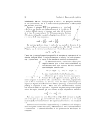 62                                             Cap´
                                                  ıtulo 3. La geometr´ eucl´
                                                                     ıa    ıdea

Deﬁnici´n 3.28 Sea L un angulo agudo de v´rtice O, sea A un punto arbitrario
         o                 ´               e
en uno de sus lados y sea B el punto donde la perpendicular al lado opuesto
por A corta a dicho lado.
    Entonces el tri´ngulo AOB tiene un angulo recto y otro igual
                   a                   ´                                       ✁
                                                                              ✁
a L, luego sus ´ngulos son independientes de la elecci´n de A
                 a                                     o                 A✁
e incluso del lado en que lo tomamos (m´s a´n, s´lo dependen
                                         a u      o                         ✁
de la clase de congruencia de L). Si tomamos puntos distintos             ✁
obtendremos tri´ngulos semejantes, luego podemos deﬁnir el seno
                a                                                       ✁
                                                                      ✁
y el coseno de L como las razones                                   ✁
                                                                   ✁L
                          AB              OB                     O         B
                  sen L =     , cos L =       .
                          OA              OA
   En particular podemos tomar el punto A a una unidad de distancia de O,
y entonces el seno y el coseno de L son simplemente AB y OB. El teorema de
Pit´goras nos da entonces la que llamaremos relaci´n fundamental:
   a                                              o
                               sen2 L + cos2 L = 1.
Puesto que el seno y el coseno dependen s´lo de las clases de congruencia de los
                                              o
a
´ngulos, podemos deﬁnir el seno y el coseno de un n´mero real positivo menor
                                                         u
que π como el seno y el coseno de los ´ngulos de amplitud correspondiente.
                                          a
                        A✁       Las deﬁniciones de seno y coseno valen tal cual para
                           ✁ ´ngulos obtusos, pero en este caso convendremos en
                             a
                         ✁   que el coseno tiene signo negativo. Es claro entonces
                       ✁
                     ✁       que se cumplen las relaciones:
                    ✁
                  ✁                sen α = sen(π − α), cos α = − cos(π − α).
                ✁            Se sigue cumpliendo la relaci´n fundamental.
                                                           o
              ✁
           α ✁π − α              Observemos que el seno y el coseno pueden carac-
           O             B terizarse del modo siguiente: dado un angulo L, si to-
                                                                    ´
mamos un punto en uno de sus lados a una distancia r del v´rtice, su proyecci´n
                                                                e                  o
sobre el otro se encuentra a una distancia r cos L del v´rtice (donde el signo es
                                                            e
negativo si el punto de corte est´ fuera del lado opuesto) y la distancia entre el
                                     a
punto y su proyecci´n es r sen L. Ahora bien, todo esto tiene sentido tambi´n
                        o                                                          e
si el ´ngulo es recto, en cuyo caso la proyecci´n del punto escogido es el propio
      a                                          o
v´rtice del ´ngulo, de modo que todo lo dicho se sigue cumpliendo si deﬁnimos
  e         a
                                    π            π
                                sen = 1, cos = 0.
                                     2           2
    Para cada n´mero real α en el intervalo ]−1, 1[ es f´cil construir un angulo
                  u                                        a                ´
con coseno igual a α, que claramente ser´ unico. As´ mismo, si α est´ en el
                                            a ´           ı                a
intervalo ]0, 1] existen exactamente dos ´ngulos (suplementarios) con seno igual
                                         a
a α.
    La relaci´n entre las razones trigonom´tricas y los problemas sobre tri´ngulos
             o                            e                                a
viene dada por el teorema del coseno y el teorema de los senos, que demostramos
a continuaci´n. El teorema del coseno es una generalizaci´n del teorema de
              o                                                o
Pit´goras:
   a
 