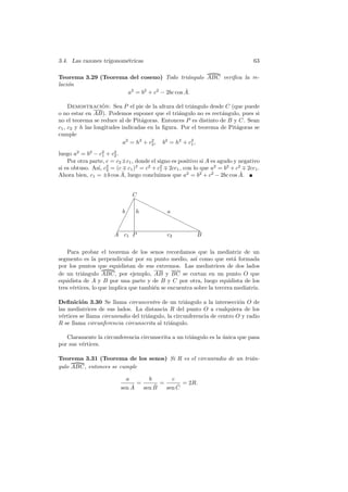 3.4. Las razones trigonom´tricas
                         e                                                        63

Teorema 3.29 (Teorema del coseno) Todo tri´ngulo ABC veriﬁca la re-
                                             a
laci´n
    o
                                            ˆ
                     a2 = b2 + c2 − 2bc cos A.

     Demostracion: Sea P el pie de la altura del tri´ngulo desde C (que puede
                   ´                                  a
o no estar en AB). Podemos suponer que el tri´ngulo no es rect´ngulo, pues si
                                                 a               a
no el teorema se reduce al de Pit´goras. Entonces P es distinto de B y C. Sean
                                  a
c1 , c2 y h las longitudes indicadas en la ﬁgura. Por el teorema de Pit´goras se
                                                                       a
cumple
                           a2 = h2 + c2 , b2 = h2 + c2 ,
                                      2               1

luego a2 = b2 − c2 + c2 .
                  1    2
    Por otra parte, c = c2 ±c1 , donde el signo es positivo si A es agudo y negativo
si es obtuso. As´ c2 = (c ∓ c1 )2 = c2 + c2 ∓ 2cc1 , con lo que a2 = b2 + c2 ∓ 2cc1 .
                ı, 2                       1
                           ˆ
Ahora bien, c1 = ±b cos A, luego concluimos que a2 = b2 + c2 − 2bc cos A.    ˆ


                                C
                                ❍
                               ✁ ❍❍
                              ✁     ❍
                           b✁ h       ❍❍a
                            ✁            ❍
                                           ❍❍
                          ✁                   ❍
                        ✁                                     ❍
                                                              ❍
                       A c1 P                     c2           B

    Para probar el teorema de los senos recordamos que la mediatriz de un
segmento es la perpendicular por su punto medio, as´ como que est´ formada
                                                        ı               a
por los puntos que equidistan de sus extremos. Las mediatrices de dos lados
de un tri´ngulo ABC, por ejemplo, AB y BC se cortan en un punto O que
          a
equidista de A y B por una parte y de B y C por otra, luego equidista de los
tres v´rtices, lo que implica que tambi´n se encuentra sobre la tercera mediatriz.
      e                                e

Deﬁnici´n 3.30 Se llama circuncentro de un tri´ngulo a la intersecci´n O de
          o                                          a                    o
las mediatrices de sus lados. La distancia R del punto O a cualquiera de los
v´rtices se llama circunradio del tri´ngulo, la circunferencia de centro O y radio
 e                                   a
R se llama circunferencia circunscrita al tri´ngulo.
                                              a

   Claramente la circunferencia circunscrita a un tri´ngulo es la unica que pasa
                                                     a            ´
por sus v´rtices.
         e

Teorema 3.31 (Teorema de los senos) Si R es el circunradio de un tri´n-
                                                                    a
gulo ABC, entonces se cumple

                            a           b              c
                                  =           =            = 2R.
                              ˆ
                          sen A           ˆ
                                      sen B           ˆ
                                                  sen C
 