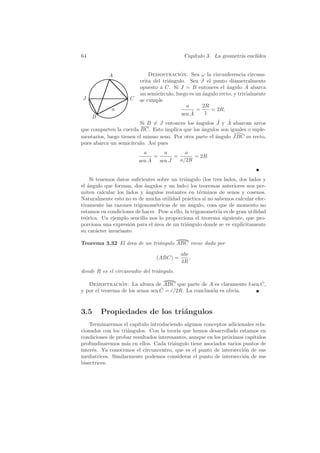 64                                                Cap´
                                                     ıtulo 3. La geometr´ eucl´
                                                                        ıa    ıdea


            A                Demostracion: Sea ω la circunferencia circuns-
                                            ´
                         crita del tri´ngulo. Sea J el punto diametralmente
                                      a
                         opuesto a C. Si J = B entonces el ´ngulo A abarca
                                                                a         ˆ
                         un semic´ırculo, luego es un angulo recto, y trivialmente
                                                      ´
J                    C   se cumple
                                               a      2R
             a                                     =     = 2R.
                                                 ˆ
                                             sen A     1
     B
                                                          ˆ   ˆ
                         Si B = J entonces los ´ngulos J y A abarcan arcos
                                                a
que comparten la cuerda BC. Esto implica que los angulos son iguales o suple-
                                                  ´
mentarios, luego tienen el mismo seno. Por otra parte el angulo JBC es recto,
                                                         ´
pues abarca un semic´ırculo. As´ pues
                               ı
                           a          a            a
                                 =           =        = 2R.
                             ˆ
                         sen A           ˆ
                                     sen J       a/2R


    Si tenemos datos suﬁcientes sobre un tri´ngulo (los tres lados, dos lados y
                                              a
el ´ngulo que forman, dos angulos y un lado) los teoremas anteriores nos per-
   a                       ´
miten calcular los lados y angulos restantes en t´rminos de senos y cosenos.
                           ´                         e
Naturalmente esto no es de mucha utilidad pr´ctica si no sabemos calcular efec-
                                               a
tivamente las razones trigonom´tricas de un angulo, cosa que de momento no
                               e                ´
estamos en condiciones de hacer. Pese a ello, la trigonometr´ es de gran utilidad
                                                            ıa
te´rica. Un ejemplo sencillo nos lo proporciona el teorema siguiente, que pro-
  o
porciona una expresi´n para el area de un tri´ngulo donde se ve expl´
                     o         ´               a                      ıcitamente
su car´cter invariante.
       a

Teorema 3.32 El area de un tri´ngulo ABC viene dada por
                ´             a

                                                 abc
                                 (ABC) =             ,
                                                 4R
donde R es el circunradio del tri´ngulo.
                                 a

                                                                     ˆ
   Demostracion: La altura de ABC que parte de A es claramente b sen C,
                 ´
                                  ˆ
y por el teorema de los senos sen C = c/2R. La conclusi´n es obvia.
                                                       o



3.5      Propiedades de los tri´ngulos
                               a
    Terminaremos el cap´ıtulo introduciendo algunos conceptos adicionales rela-
cionados con los tri´ngulos. Con la teor´ que hemos desarrollado estamos en
                    a                     ıa
condiciones de probar resultados interesantes, aunque en los pr´ximos cap´
                                                               o         ıtulos
profundizaremos m´s en ellos. Cada tri´ngulo tiene asociados varios puntos de
                   a                    a
inter´s. Ya conocemos el circuncentro, que es el punto de intersecci´n de sus
     e                                                               o
mediatrices. Similarmente podemos considerar el punto de intersecci´n de sus
                                                                     o
bisectrices.
 