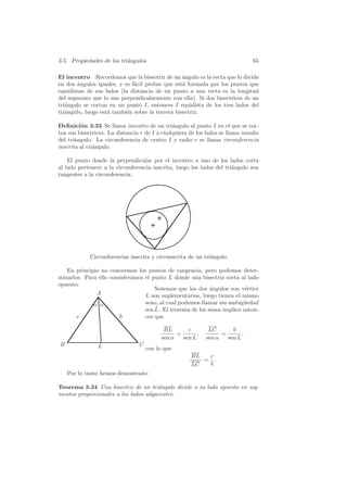 3.5. Propiedades de los tri´ngulos
                           a                                                    65

El incentro Recordemos que la bisectriz de un ´ngulo es la recta que lo divide
                                                  a
en dos ´ngulos iguales, y es f´cil probar que est´ formada por los puntos que
        a                     a                   a
equidistan de sus lados (la distancia de un punto a una recta es la longitud
del segmento que lo une perpendicularmente con ella). Si dos bisectrices de un
tri´ngulo se cortan en un punto I, entonces I equidista de los tres lados del
   a
tri´ngulo, luego est´ tambi´n sobre la tercera bisectriz.
   a                a      e

Deﬁnici´n 3.33 Se llama incentro de un tri´ngulo al punto I en el que se cor-
         o                                     a
tan sus bisectrices. La distancia r de I a cualquiera de los lados se llama inradio
del tri´ngulo. La circunferencia de centro I y radio r se llama circunferencia
       a
inscrita al tri´ngulo.
               a

    El punto donde la perpendicular por el incentro a uno de los lados corta
al lado pertenece a la circunferencia inscrita, luego los lados del tri´ngulo son
                                                                       a
tangentes a la circunferencia.




             Circunferencias inscrita y circunscrita de un tri´ngulo
                                                              a

   En principio no conocemos los puntos de tangencia, pero podemos deter-
minarlos. Para ello consideramos el punto L donde una bisectriz corta al lado
opuesto.
                                     Notemos que los dos ´ngulos con v´rtice
                                                          a             e
              A                  L son suplementarios, luego tienen el mismo
              α α                    seno, al cual podemos llamar sin ambig¨edad
                                                                            u
                                         ˆ
                                     sen L. El teorema de los senos implica enton-
       c                 b           ces que

                                            BL       c        LC       b
                                                 =       ,         =       ,
                                           sen α   sen L     sen α   sen L
B               L                C
                                     con lo que
                                                       BL  c
                                                          = .
                                                       LC  b
    Por lo tanto hemos demostrado:

Teorema 3.34 Una bisectriz de un tri´ngulo divide a su lado opuesto en seg-
                                       a
mentos proporcionales a los lados adyacentes.
 