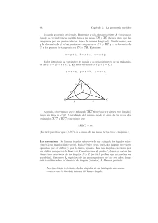 66                                                   Cap´
                                                        ıtulo 3. La geometr´ eucl´
                                                                           ıa    ıdea

    Todav´ podemos decir m´s. Llamemos x a la distancia entre A y los puntos
          ıa                  a
donde la circunferencia inscrita toca a los lados AB y AC (hemos visto que las
tangentes por un punto exterior tienen la misma longitud). Similarmente, sea
y la distancia de B a los puntos de tangencia en BA y BC y z la distancia de
C a los puntos de tangencia en CA y CB. Entonces

                      a = y + z,        b = x + z,          c = x + y.

    Euler introdujo la costumbre de llamar s al semiper´ımetro de un tri´ngulo,
                                                                        a
es decir, s = (a + b + c)/2. En estos t´rminos x + y + z = s, y
                                       e

                       x = s − a,          y = s − b,       z = s − c.

                                       A
                                   x             x

                           y                 I               z


                     B                                                   C
                               y                        z



    Adem´s, observamos que el tri´ngulo AIB tiene base c y altura r (el inradio)
         a                       a
luego su area es cr/2. Calculando del mismo modo el area de los otros dos
         ´                                              ´
tri´ngulos AIC y BIC concluimos que
   a

                                       (ABC) = sr.

(Es f´cil justiﬁcar que (ABC) es la suma de las ´reas de los tres tri´ngulos.)
     a                                          a                    a


Los excentros Se llaman ´ngulos exteriores de un tri´ngulo los angulos adya-
                              a                           a         ´
centes a sus ´ngulos (interiores). Cada v´rtice tiene, pues, dos ´ngulos exteriores
             a                           e                       a
opuestos por el v´rtice y, por lo tanto, iguales. Los dos angulos exteriores por
                  e                                         ´
un v´rtice comparten la bisectriz. Consideremos el punto Ia donde se cortan las
     e
bisectrices exteriores de los ´ngulos B y C (es f´cil probar que no pueden ser
                              a                    a
paralelas). Entonces Ia equidista de las prolongaciones de los tres lados, luego
est´ tambi´n sobre la bisectriz del ´ngulo (interior) A. Hemos probado:
   a       e                        a

      Las bisectrices exteriores de dos angulos de un tri´ngulo son concu-
                                        ´                 a
      rrentes con la bisectriz interna del tercer angulo.
                                                  ´
 
