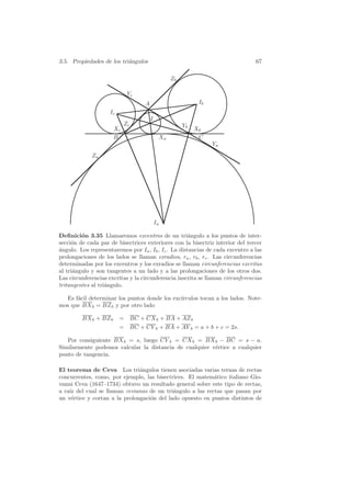 3.5. Propiedades de los tri´ngulos
                           a                                                    67

                                                 Zb

                             Yc
                                   A                        Ib
                    Ic
                                       I
                            Zc                        Yb
                       Xc                                  Xb
                       B                    Xa              C
                                                                 Ya
             Za




                                           Ia

Deﬁnici´n 3.35 Llamaremos excentros de un tri´ngulo a los puntos de inter-
         o                                            a
secci´n de cada par de bisectrices exteriores con la bisectriz interior del tercer
     o
a
´ngulo. Los representaremos por Ia , Ib , Ic . La distancias de cada excentro a las
prolongaciones de los lados se llaman exradios, ra , rb , rc . Las circunferencias
determinadas por los excentros y los exradios se llaman circunferencias excritas
al tri´ngulo y son tangentes a un lado y a las prolongaciones de los otros dos.
      a
Las circunferencias excritas y la circunferencia inscrita se llaman circunferencias
tritangentes al tri´ngulo.
                   a

  Es f´cil determinar los puntos donde los exc´
      a                                       ırculos tocan a los lados. Note-
mos que BX b = BZ b y por otro lado

         BX b + BZ b     = BC + CX b + BA + AZ b
                         = BC + CY b + BA + AY b = a + b + c = 2s.

   Por consiguiente BX b = s, luego CY b = CX b = BX b − BC = s − a.
Similarmente podemos calcular la distancia de cualquier v´rtice a cualquier
                                                         e
punto de tangencia.

El teorema de Ceva Los tri´ngulos tienen asociadas varias ternas de rectas
                               a
concurrentes, como, por ejemplo, las bisectrices. El matem´tico italiano Gio-
                                                           a
vanni Ceva (1647–1734) obtuvo un resultado general sobre este tipo de rectas,
a ra´ del cual se llaman cevianas de un tri´ngulo a las rectas que pasan por
    ız                                      a
un v´rtice y cortan a la prolongaci´n del lado opuesto en puntos distintos de
     e                             o
 