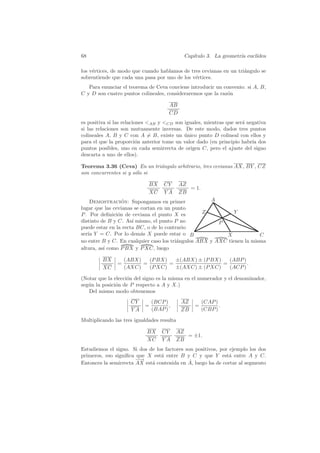 68                                           Cap´
                                                ıtulo 3. La geometr´ eucl´
                                                                   ıa    ıdea

los v´rtices, de modo que cuando hablamos de tres cevianas en un tri´ngulo se
     e                                                              a
sobrentiende que cada una pasa por uno de los v´rtices.
                                               e
   Para enunciar el teorema de Ceva conviene introducir un convenio: si A, B,
C y D son cuatro puntos colineales, consideraremos que la raz´n
                                                             o

                                      AB
                                      CD
es positiva si las relaciones AB y CD son iguales, mientras que ser´ negativa
                                                                     a
si las relaciones son mutuamente inversas. De este modo, dados tres puntos
colineales A, B y C con A = B, existe un unico punto D colineal con ellos y
                                            ´
para el que la proporci´n anterior tome un valor dado (en principio habr´ dos
                          o                                              ıa
puntos posibles, uno en cada semirrecta de origen C, pero el ajuste del signo
descarta a uno de ellos).

Teorema 3.36 (Ceva) En un tri´ngulo arbitrario, tres cevianas AX, BY , CZ
                              a
son concurrentes si y s´lo si
                       o

                             BX     CY      AZ
                                               = 1.
                             XC     YA      ZB
    Demostracion: Supongamos en primer
                  ´                                  A
lugar que las cevianas se cortan en un punto
P . Por deﬁnici´n de ceviana el punto X es
                o                                  Z          Y
distinto de B y C. As´ mismo, el punto P no
                      ı                                 P
puede estar en la recta BC, o de lo contrario
ser´ Y = C. Por lo dem´s X puede estar o B
   ıa                     a                               X             C
no entre B y C. En cualquier caso los tri´ngulos ABX y AXC tienen la misma
                                         a
altura, as´ como P BX y P XC, luego
          ı

         BX        (ABX)   (P BX)   ±(ABX) ± (P BX)   (ABP )
               =         =        =                 =        .
         XC        (AXC)   (P XC)   ±(AXC) ± (P XC)   (ACP )

(Notar que la elecci´n del signo es la misma en el numerador y el denominador,
                    o
seg´n la posici´n de P respecto a A y X.)
   u           o
   Del mismo modo obtenemos
                     CY        (BCP )       AZ        (CAP )
                           =          ,          =           .
                     YA        (BAP )       ZB        (CBP )

Multiplicando las tres igualdades resulta

                            BX     CY     AZ
                                             = ±1.
                            XC     YA     ZB
Estudiemos el signo. Si dos de los factores son positivos, por ejemplo los dos
primeros, eso signiﬁca que X est´ entre B y C y que Y est´ entre A y C.
                                 a                             a
                       −→
                       −                      ˆ
Entonces la semirrecta AX est´ contenida en A, luego ha de cortar al segmento
                             a
 