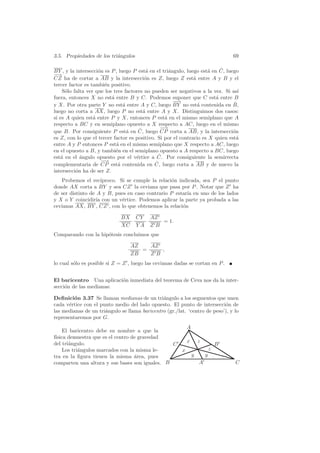 3.5. Propiedades de los tri´ngulos
                           a                                                    69

                                           a        a                a     ˆ
BY , y la intersecci´n es P , luego P est´ en el tri´ngulo, luego est´ en C, luego
                    o
− →
CZ ha de cortar a AB y la intersecci´n es Z, luego Z est´ entre A y B y el
                                          o                    a
tercer factor es tambi´n positivo.
                       e
    S´lo falta ver que los tres factores no pueden ser negativos a la vez. Si as´
      o                                                                           ı
fuera, entonces X no est´ entre B y C. Podemos suponer que C est´ entre B
                          a                                              a
                                                      −→
                                                      −                         ˆ
y X. Por otra parte Y no est´ entre A y C, luego BY no est´ contenida en B,
                                a                                a
luego no corta a AX, luego P no est´ entre A y X. Distinguimos dos casos:
                                         a
si es A quien est´ entre P y X, entonces P est´ en el mismo semiplano que A
                  a                               a
respecto a BC y en semiplano opuesto a X respecto a AC, luego en el mismo
                                       ˆ        −−
                                                 →
que B. Por consiguiente P est´ en C, luego CP corta a AB, y la intersecci´n
                                  a                                             o
es Z, con lo que el tercer factor es positivo. Si por el contrario es X quien est´a
entre A y P entonces P est´ en el mismo semiplano que X respecto a AC, luego
                            a
en el opuesto a B, y tambi´n en el semiplano opuesto a A respecto a BC, luego
                            e
   a        a                        e         ˆ
est´ en el ´ngulo opuesto por el v´rtice a C. Por consiguiente la semirrecta
                      −
                      −→                      ˆ luego corta a AB y de nuevo la
complementaria de CP est´ contenida en C,
                             a
intersecci´n ha de ser Z.
          o
   Probemos el rec´   ıproco. Si se cumple la relaci´n indicada, sea P el punto
                                                    o
donde AX corta a BY y sea CZ la ceviana que pasa por P . Notar que Z ha
de ser distinto de A y B, pues en caso contrario P estar´ en uno de los lados
                                                           ıa
y X o Y coincidir´ con un v´rtice. Podemos aplicar la parte ya probada a las
                   ıa          e
cevianas AX, BY , CZ , con lo que obtenemos la relaci´n  o

                              BX     CY    AZ
                                              = 1.
                              XC     YA    ZB
Comparando con la hip´tesis concluimos que
                     o

                                   AZ   AZ
                                      =    ,
                                   ZB   ZB
lo cual s´lo es posible si Z = Z , luego las cevianas dadas se cortan en P .
         o


El baricentro Una aplicaci´n inmediata del teorema de Ceva nos da la inter-
                          o
secci´n de las medianas:
     o

Deﬁnici´n 3.37 Se llaman medianas de un tri´ngulo a los segmentos que unen
         o                                     a
cada v´rtice con el punto medio del lado opuesto. El punto de intersecci´n de
       e                                                                   o
las medianas de un tri´ngulo se llama baricentro (gr./lat. ‘centro de peso’), y lo
                      a
representaremos por G.
                                                    A
     El baricentro debe su nombre a que la
f´
 ısica demuestra que es el centro de gravedad
del tri´ngulo.
       a                                            x z
                                                C             B
     Los tri´ngulos marcados con la misma le-
            a                                     x         z
tra en la ﬁgura tienen la misma area, pues
                                   ´                  y   y
comparten una altura y sus bases son iguales. B         A                        C
 