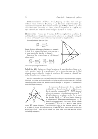 70                                            Cap´
                                                 ıtulo 3. La geometr´ eucl´
                                                                    ıa    ıdea

    Por la misma raz´n (BCC ) = (ACC ), luego 2y + x = 2z + x (es claro que
                      o
podemos sumar las ´reas). As´ pues y = z, y del mismo modo se concluye que
                      a         ı
las seis ´reas son iguales. Esto a su vez implica que (GAB) = 2(GBA ), y como
         a
los dos tri´ngulos comparten una altura, se ha de cumplir que AG = 2 GA . En
           a
otros t´rminos: las medianas de un tri´ngulo se cortan en raz´n 2 : 1.
        e                                a                    o

El ortocentro Veamos que el teorema de Ceva es aplicable a las alturas de
un tri´ngulo no rect´ngulo (notemos que las alturas de un tri´ngulo rect´ngulo
      a             a                                         a         a
se cortan trivialmente en el v´rtice correspondiente al ´ngulo recto).
                              e                         a
     Para ello basta observar que                    A
                 BX         ˆ
                      c cos B
                    =         ,
                 XC         ˆ
                      b cos C
donde el signo del coseno ajusta correctamente                           Y
el signo de la proporci´n (tener presente que a
                       o
lo sumo uno de los angulos es obtuso).
                    ´                                X          B                C
    Las otras dos proporciones se calculan del
mismo modo:
                  ˆ                   ˆ                              Z
       CY   a cos C        AZ   b cos A
          =         ,         =         ,
       YA         ˆ
            c cos A        ZB         ˆ
                                a cos B
                                                     H
y es claro que su producto es 1.

Deﬁnici´n 3.38 La intersecci´n de las alturas de un tri´ngulo se llama orto-
          o                     o                           a
centro (gr./lat. ‘centro de perpendiculares’), y lo representaremos por H. Si el
tri´ngulo no es rect´ngulo, los pies de las alturas determinan un tri´ngulo que
   a                 a                                               a
recibe el nombre de tri´ngulo ortico.
                        a      ´

   Es f´cil comprobar que las bisectrices de dos ´ngulos adyacentes son perpen-
        a                                         a
diculares, de donde se sigue que todo tri´ngulo es el tri´ngulo ortico del tri´ngulo
                                         a               a      ´             a
formado por sus excentros. Veamos que se cumple el rec´     ıproco. Consideremos
un tri´ngulo acut´ngulo.
      a           a
             A                    Es claro que el circuncentro de un tri´ngulo
                                                                           a
                              rect´ngulo es el punto medio de su hipotenusa.
                                  a
                              Por lo tanto, los tri´ngulos BF H y BHD tienen el
                                                   a
                    E         mismo circuncentro, luego los cuatro puntos B, F ,
       F
                              E y D est´n sobre un mismo c´
                                        a                     ırculo. Por lo tanto
               H              los ´ngulos F BH y F DH son iguales (abarcan
                                  a
                              el mismo arco). El primero es claramente π − A,   ˆ
 B           D            C luego lo mismo vale para el segundo. Por el mismo
                                                          ˆ
                              argumento EDH = π − A. Vemos, pues, que la
altura AD divide el angulo D
                     ´      ˆ del tri´ngulo ortico en dos angulos iguales, o sea,
                                     a       ´              ´
                   ˆ
es la bisectriz de D. Adem´s entonces el lado BC es la bisectriz de los ´ngulos
                          a                                               a
                 ˆ
adyacentes de D. Como esto es v´lido por igual para todos los v´rtices, hemos
                                  a                                 e
probado lo siguiente:
 