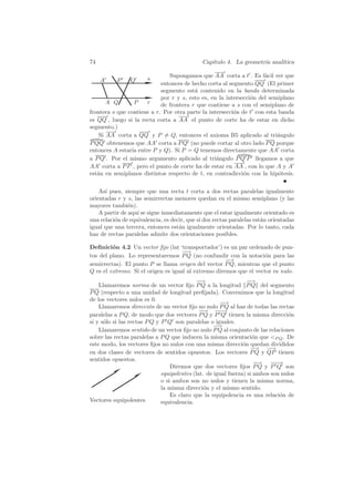 74                                            Cap´
                                                 ıtulo 4. La geometr´ anal´
                                                                    ıa    ıtica

                               Supongamos que AA corta a t . Es f´cil ver que
                                                                     a
     A     P    Q      s
                            entonces de hecho corta al segmento QQ (El primer
                            segmento est´ contenido en la banda determinada
                                         a
                            por r y s, esto es, en la intersecci´n del semiplano
                                                                o
       A Q       P    r     de frontera r que contiene a s con el semiplano de
frontera s que contiene a r. Por otra parte la intersecci´n de t con esta banda
                                                         o
es QQ , luego si la recta corta a AA el punto de corte ha de estar en dicho
segmento.)
    Si AA corta a QQ y P = Q, entonces el axioma B5 aplicado al tri´ngulo a
P QQ obtenemos que AA corta a P Q (no puede cortar al otro lado P Q porque
entonces A estar´ entre P y Q). Si P = Q tenemos directamente que AA corta
                ıa
a P Q . Por el mismo argumento aplicado al tri´ngulo P Q P llegamos a que
                                                  a
AA corta a P P , pero el punto de corte ha de estar en AA , con lo que A y A
est´n en semiplanos distintos respecto de t, en contradicci´n con la hip´tesis.
   a                                                         o            o


    As´ pues, siempre que una recta t corta a dos rectas paralelas igualmente
      ı
orientadas r y s, las semirrectas menores quedan en el mismo semiplano (y las
mayores tambi´n).
                e
    A partir de aqu´ se sigue inmediatamente que el estar igualmente orientado es
                   ı
una relaci´n de equivalencia, es decir, que si dos rectas paralelas est´n orientadas
          o                                                            a
igual que una tercera, entonces est´n igualmente orientadas. Por lo tanto, cada
                                    a
haz de rectas paralelas admite dos orientaciones posibles.

Deﬁnici´n 4.2 Un vector ﬁjo (lat ‘transportador’) es un par ordenado de pun-
         o
                                     −
                                     −→
tos del plano. Lo representaremos P Q (no confundir con la notaci´n para las
                                                                    o
                                                      −
                                                      −→
semirrectas). El punto P se llama origen del vector P Q, mientras que el punto
Q es el extremo. Si el origen es igual al extremo diremos que el vector es nulo.
                                             −
                                             −→                   −
                                                                  −→
    Llamaremos norma de un vector ﬁjo P Q a la longitud P Q del segmento
P Q (respecto a una unidad de longitud preﬁjada). Convenimos que la longitud
de los vectores nulos es 0.
                                                       −
                                                       −→
    Llamaremos direcci´n de un vector ﬁjo no nulo P Q al haz de todas las rectas
                         o
                                              −
                                              −→ −−  −→
paralelas a P Q, de modo que dos vectores P Q y P Q tienen la misma direcci´n    o
si y s´lo si las rectas P Q y P Q son paralelas o iguales.
      o
                                                    −−
                                                     →
    Llamaremos sentido de un vector ﬁjo no nulo P Q al conjunto de las relaciones
sobre las rectas paralelas a P Q que inducen la misma orientaci´n que P Q . De
                                                                    o
este modo, los vectores ﬁjos no nulos con una misma direcci´n quedan divididos
                                                                o
                                                                   −−→ −  −→
en dos clases de vectores de sentidos opuestos. Los vectores P Q y QP tienen
sentidos opuestos.
                                                                     −−
                                                                      → −−  −→
                                  Diremos que dos vectores ﬁjos P Q y P Q son
                              equipolentes (lat. de igual fuerza) si ambos son nulos
                              o si ambos son no nulos y tienen la misma norma,
                              la misma direcci´n y el mismo sentido.
                                                o
                                  Es claro que la equipolencia es una relaci´n de
                                                                              o
Vectores equipolentes         equivalencia.
 