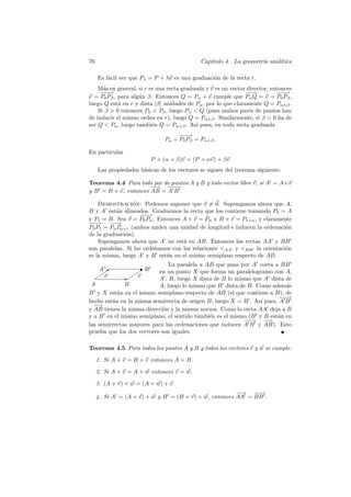 76                                           Cap´
                                                ıtulo 4. La geometr´ anal´
                                                                   ıa    ıtica

     Es f´cil ver que Pλ = P + λv es una graduaci´n de la recta r.
         a                                       o
    M´s en general, si r es una recta graduada y v es un vector director, entonces
      a
     −−
      −→                                                       −→
                                                                −           −−
                                                                             −→
v = P0 Pβ , para alg´n β. Entonces Q = Pα + v cumple que Pα Q = v = P0 Pβ ,
                    u
luego Q est´ en r y dista |β| unidades de Pα , por lo que claramente Q = Pα±β .
            a
    Si β  0 entonces P0  Pβ , luego Pα  Q (pues ambos pares de puntos han
de inducir el mismo orden en r), luego Q = Pα+β . Similarmente, si β  0 ha de
ser Q  Pα , luego tambi´n Q = Pα+β . As´ pues, en toda recta graduada
                          e                ı
                                    −−
                                     −→
                               Pα + P0 Pβ = Pα+β .

En particular
                         P + (α + β)v = (P + αv) + βv
     Las propiedades b´sicas de los vectores se siguen del teorema siguiente.
                      a

Teorema 4.4 Para todo par de puntos A y B y todo vector libre v, si A = A+v
                      −
                      −→ −− −→
y B = B + v, entonces AB = A B .

    Demostracion: Podemos suponer que v = 0. Supongamos ahora que A,
                 ´
B y A est´n alineados. Graduemos la recta que los contiene tomando P0 = A
           a
                    −−
                     −→
y P1 = B. Sea v = P0 Pα . Entonces A + v = Pα y B + v = P1+α , y claramente
−−
 −→ − →  −
P0 P1 = Pα Pα+1 (ambos miden una unidad de longitud e inducen la ordenaci´n
                                                                         o
de la graduaci´n).
              o
    Supongamos ahora que A no est´ en AB. Entonces las rectas AA y BB
                                    a
son paralelas. Si las ordenamos con las relaciones AA y BB la orientaci´n
                                                                         o
es la misma, luego A y B est´n en el mismo semiplano respecto de AB.
                             a
                               La paralela a AB que pasa por A corta a BB
     A✑           ✲B
     ✑✸          ✑✸
                  ✑        en un punto X que forma un paralelogramo con A,
  ✑ v        ✲✑ v          A , B, luego X dista de B lo mismo que A dista de
 A            B            A, luego lo mismo que B dista de B. Como adem´sa
B y X est´n en el mismo semiplano respecto de AB (el que contiene a B), de
           a
                                                                        −−
                                                                         −→
hecho est´n en la misma semirrecta de origen B, luego X = B . As´ pues, A B
         a                                                       ı
  −−→
y AB tienen la misma direcci´n y la misma norma. Como la recta AA deja a B
                             o
y a B en el mismo semiplano, el sentido tambi´n es el mismo (B y B est´n en
                                              e                        a
                                                           −−
                                                           −→ −    −
                                                                   →
las semirrectas mayores para las ordenaciones que inducen A B y AB). Esto
prueba que los dos vectores son iguales.

Teorema 4.5 Para todos los puntos A y B y todos los vectores v y w se cumple:

     1. Si A + v = B + v entonces A = B.

     2. Si A + v = A + w entonces v = w.

     3. (A + v) + w = (A + w) + v.
                                                       −→ − →
                                                        −    −
     4. Si A = (A + v) + w y B = (B + v) + w, entonces AA = BB .
 