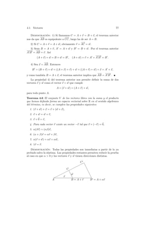 4.1. Vectores                                                              77

   Demostracion: 1) Si llamamos C = A + v = B + v, el teorema anterior
                ´
           −
           −→                  −
                               −→
nos da que AB es equipolente a CC, luego ha de ser A = B.
                                            −→
   2) Si C = A + v = A + w, obviamente v = AC = w.
   3) Sean B = A + v, A = A + w y B = B + w. Por el teorema anterior
−−
−→ −    −
        →
A B = AB = v. As´  ı
                                                    −−
                                                    −→
        (A + v) + w = B + w = B , (A + w) + v = A + A B = B .
              −
              −→
   4) Sea x = AB. Entonces
    B = (B + v) + w = ((A + x) + v) + w = ((A + v) + w) + x = A + x,
                                                          −
                                                          −→ −−−→
y como tambi´n B = A + x, el teorema anterior implica que AB = A B .
            e
   La propiedad 4) del teorema anterior nos permite deﬁnir la suma de dos
vectores v y w como el vector v + w que cumple
                         A + (v + w) = (A + v) + w,
para todo punto A.
Teorema 4.6 El conjunto V de los vectores libres con la suma y el producto
que hemos deﬁnido forma un espacio vectorial sobre R en el sentido algebraico
del t´rmino, es decir, se cumplen las propiedades siguientes:
     e
  1. (v + w) + x = v + (w + x),
  2. v + w = w + v,
  3. v + 0 = v,
  4. Para cada vector v existe un vector −v tal que v + (−v) = 0,
  5. α(βv) = (αβ)v,
  6. (α + β)v = αv + βv,
  7. α(v + w) = αv + αw,
  8. 1v = v.
    Demostracion: Todas las propiedades son inmediatas a partir de lo ya
                 ´
probado salvo la s´ptima. Las propiedades restantes permiten reducir la prueba
                  e
al caso en que α  0 y los vectores v y w tienen direcciones distintas.

                                            C✟
                                            ✟
                                         ✟ ✟ ❆❆
                              C ✟✟                ❆
                              ✟
                           ✟ ✟ ❆                   ❆
                          ✟     ❆w                     ❆
                       ✟✟   v    ❆                     ❆
                      A          B =A+v                B = A + αv
 