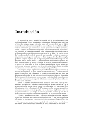 Introducci´n
          o

    La geometr´ es, junto a la teor´ de n´meros, una de las ramas m´s antiguas
                  ıa                  ıa       u                              a
de la matem´tica. Si por un momento restringimos el t´rmino para referirnos
                a                                                 e
a lo que los antiguos griegos entend´ como tal, podemos decir que su objeto
                                         ıan
de estudio est´ ´a ıntimamente arraigado en nuestra forma de concebir la realidad.
Toda la informaci´n que recibimos del mundo que nos rodea, todo lo que vemos,
                     o
o´ımos y tocamos, lo procesamos en primera instancia en t´rminos geom´tricos.
                                                                    e             e
Sin embargo, no podemos considerar a las leyes formales que rigen el espacio
tridimensional que percibimos como una parte de la f´           ısica. Al contrario que
las leyes f´
           ısicas, las leyes de la geometr´ nos son dadas a priori, en cuanto que
                                             ıa
ninguna experiencia puede conﬁrmar o refutar ninguna de ellas. Por ejemplo,
podemos asegurar a priori que es imposible percibir una recta que posea dos
paralelas por un mismo punto.1 Nuestra intuici´n geom´trica nos permite de-
                                                       o          e
cidir inmediatamente la verdad o falsedad de un gran n´mero de aﬁrmaciones.
                                                                 u
A su vez, de todas ellas se sigue mediante razonamientos l´gicos un cuerpo
                                                                       o
de teoremas no menos numeroso que, si nuestra intuici´n no alcanza a validar
                                                                o
directamente, al menos los corrobora en instancias particulares.
    Los antiguos griegos exploraron en profundidad este cuerpo de teoremas y
llegaron a comprender en gran medida su estructura l´gica. Tanto es as´ que
                                                               o                     ı
en sus exposiciones m´s elaboradas, el modelo de las cuales son, sin duda, los
                          a
Elementos de Euclides, no s´lo se demuestran con un gran sentido del rigor todos
                               o
los hechos no evidentes, sino que incluso los que cualquiera dar´ tranquilamente
                                                                       ıa
por obvios son demostrados a partir del m´       ınimo n´mero de principios a los que
                                                         u
el autor pudo reducirlos.
    Fermat y Descartes descubrieron que la geometr´ como teor´ l´gica es equi-
                                                          ıa             ıa o
valente a una estructura algebraica, esencialmente al espacio vectorial R3 , en el
sentido de que los puntos, rectas, planos, circunferencias, etc. pueden ser iden-
tiﬁcados con ciertos subconjuntos de R3 de modo que los teoremas geom´tricos       e
sobre estos conceptos se corresponden con los teoremas algebraicos sobre sus
conjuntos asociados. As´ surgi´ la llamada geometr´ anal´
                             ı      o                        ıa       ıtica y con ella la
clave para una comprensi´n mucho m´s profunda de la geometr´ en general.
                             o             a                              ıa
    El algebra es especialmente dada a encontrar principios profundos, poco evi-
       ´
dentes por s´ mismos pero enormemente iluminadores. El que una determinada
              ı
aﬁrmaci´n se nos aparezca o no como evidente es una cuesti´n psicol´gica sin
         o                                                             o        o
   1 Por supuesto, salvo que pervirtamos el signiﬁcado de la palabra “recta” y lo confundamos,

por ejemplo, con un concepto f´ ısico como pueda ser el de “trayectoria de un rayo de luz”.


                                             ix
 