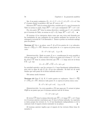 78                                         Cap´
                                              ıtulo 4. La geometr´ anal´
                                                                 ıa    ıtica

   Sea A un punto cualquiera, B = A + v, C = A + v + w y B = A + αv. Sea
C el punto donde la paralela a BC por B corta a AC.
             −−
             −→
   Entonces B C tiene la misma direcci´n y sentido que w, y por el teorema de
                                       o
                               −−
                                −→                           −→
                                                              −
Tales su norma es α w , luego B C = αw y por consiguiente AC = αv + αw.
                  −→
                   −
   Por otra parte AC tiene la misma direcci´n y sentido que v + w y tambi´n
                                            o                              e
                                                     −→
                                                      −
por el teorema de Tales, su norma es α v + w , luego AC = α(v + w).
    El teorema 4.3 se interpreta ahora como que una recta est´ formada por
                                                               a
los trasladados de uno cualquiera de sus puntos mediante los vectores de un
subespacio vectorial de V de dimensi´n 1. Vamos a probar un resultado an´logo
                                    o                                   a
para los planos:

Teorema 4.7 Sea π un plano, sean P , Q y R tres puntos de π no colineales.
         −
         −→        −→
Sean u = P Q y v = P R. Entonces cada punto de π se expresa de forma unica
                                                                     ´
como
                      X = P + λu + µv, λ, µ ∈ R.

   Demostracion: Dado un punto X en π, consideramos la recta paralela a
                ´
                     ´
P R que pasa por X. Esta cortar´ a P Q en un punto de la forma Y = P + λu.
                               a
          −→
           −                               −→
El vector Y X tiene la misma direcci´n que P R = v, luego ser´ de la forma
                                    o                         a
−→
 −
Y X = µv. As´ı
                             −→ −→
                              −     −
                    X = P + P Y + Y X = P + λu + µv.
La unicidad equivale a que los vectores u y v sean linealmente independientes,
pero esto se sigue de que P , Q y R no son colineales. Es f´cil ver de modo
                                                             a
similar que todo punto de la forma indicada est´ en π.
                                                a
     Del mismo modo tenemos:
                                                                      −
                                                                      −→
Teorema 4.8 Sean P , Q, R, S cuatro puntos no coplanares. Sean u = P Q,
    −→        −→
v = P R y w = P S. Entonces todo punto X se expresa de forma unica como
                                                             ´

                    X = P + λu + µv + ν w,    λ, µ, ν ∈ R.

   Demostracion: La recta paralela a P S que pasa por X cortar´ al plano
               ´                                              a
P QR en un punto que por el teorema anterior ser´ de la forma
                                                a

                               Y = P + λu + µv.
             −→
              −                               −→             −→
                                                              −
   El vector Y P tiene la misma direcci´n que P S = w, luego Y P = ν w. Como
                                       o
en el teorema anterior concluimos que X tiene la forma indicada. La expresi´n
                                                                           o
es unica porque los vectores u, v y w son linealmente independientes (o de lo
   ´
contrario todo el espacio estar´ contenido en un plano).
                               ıa
  El teorema anterior implica que el espacio de los vectores libres tiene di-
mensi´n 3.
     o
 