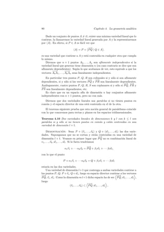 80                                               Cap´
                                                    ıtulo 4. La geometr´ anal´
                                                                       ıa    ıtica

   Dado un conjunto de puntos A = ∅, existe una m´  ınima variedad lineal que lo
contiene, la llamaremos la variedad lineal generada por A y la representaremos
por A . En efecto, si P ∈ A es f´cil ver que
                                 a
                                      −
                                      −→
                              A = P + PQ | Q ∈ A .

es una variedad que contiene a A y est´ contenida en cualquier otra que cumpla
                                          a
lo mismo.
    Diremos que n + 1 puntos A0 , . . ., An son af´  ınmente independientes si la
variedad lineal que generan tiene dimensi´n n (en caso contrario se dice que son
                                             o
af´
  ınmente dependientes). Seg´n lo que acabamos de ver, esto equivale a que los
                                  u
         −→
          −             −→
                         −
vectores A0 A1 , . . ., A0 An sean linealmente independientes.
   En particular tres puntos P , Q, R son colineales si y s´lo si son af´
                                                            o           ınmente
                                        −
                                        −→ −   →
dependientes, si y s´lo si los vectores P Q y P R son linealmente dependientes.
                    o
                                                                     − −
                                                                      −→ →
An´logamente, cuatro puntos P , Q, R, S son coplanares si y s´lo si P Q, P R y
   a                                                           o
−→
P S son linealmente dependientes, etc.
   Es claro que en un espacio af´ de dimensi´n n hay conjuntos af´
                                    ın           o                      ınmente
independientes con n + 1 puntos, pero no con m´s.a
   Diremos que dos variedades lineales son paralelas si no tienen puntos en
com´n y el espacio director de una est´ contenido en el de la otra.
   u                                  a
   El teorema siguiente prueba que esta noci´n general de paralelismo coincide
                                            o
con la que conocemos para rectas y planos en los espacios tridimensionales.

Teorema 4.10 Dos variedades lineales de dimensiones k y l con k ≤ l son
paralelas si y s´lo si no tienen puntos en com´n y est´n contenidas en una
                o                             u       a
variedad de dimensi´n l + 1.
                    o

     Demostracion: Sean P + v1 , . . ., vk y Q + w1 , . . ., wl las dos varie-
                            ´
dades. Supongamos que no se cortan y est´n contenidas en una variedad de
                                                         a
                                                           −
                                                           −→
dimensi´n l + 1. Veamos en primer lugar que P Q no es combinaci´n lineal de
             o                                                    o
v1 , . . ., vk , w1 , . . ., wl . Si lo fuera tendr´
                                                   ıamos
                                          −
                                          −→
                    α1 v1 + · · · αk vk = P Q + β1 w1 + · · · βl wl ,

con lo que el punto

                   P + α1 v1 + · · · αk vk = Q + β1 w1 + · · · βl wl

estar´ en las dos variedades.
     ıa
    Una variedad de dimensi´n l + 1 que contenga a ambas variedades contiene a
                                 o
los puntos P , Q, P + vi , Q + wi , luego su espacio director contiene a los vectores
−−→                                                                 −
                                                                    −→
P Q, vi , wi . Como la dimensi´n es l+1 dicho espacio ha de ser P Q, w1 , . . ., wl ,
                                  o
luego
                                            −
                                            −→
                           v1 , . . ., vk ⊂ P Q, w1 , . . ., wl ,
 