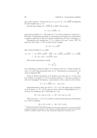 82                                                Cap´
                                                     ıtulo 4. La geometr´ anal´
                                                                        ıa    ıtica

                                                         −→
                                                          −
para cierto escalar α. Como ha de ser A XB X y X = X + 0XB, la deﬁnici´n
                                                                       o
de orden implica que α  0.
                               −→
                                −
   Es claro que el plano X + XB, v es ABC. Por lo tanto

                                           −→
                                            −
                                 C = X + β XB + γ v,

para ciertos escalares β, γ. No puede ser β = 0 o de lo contrario C estar´ en r.
                                                                         ıa
De hecho, el argumento que sigue va a demostrar que el signo de β ser´ positivo
                                                                       a
o negativo seg´n que C est´ en el mismo semiplano que B o que A respecto a r.
               u            e
   Supongamos por ejemplo que β  0 y vamos a ver que r corta a AC. El
punto de corte entre r y AC (si existe) ha de cumplir
                                                 −→
                                  X + λv = A + µ AC

para ciertos escalares λ y µ, luego
                     −→
                     −      −→ −→
                             −    −          −→
                                              −       −→
                                                      −            −→
                                                                    −
X + λv         = X + XA + µ(XC − XA) = X + α XB + µ(β XB + γ v − α XB)
                                  −→
                                   −
               = X + α + µ(β − α) XB + µβ v.

      Esto sucede exactamente cuando
                                             −α
                                       µ=       ,
                                            β−α

que, teniendo en cuenta los signos, es un n´mero entre 0 y 1, luego el punto de
                                           u
            −→
corte A + µ AC est´ ciertamente entre A y C. Similarmente se prueba que r no
                  a
corta al segmento BC.
    Como ya hemos comentado, en la prueba se ha visto que si r es una recta
que contiene a un punto X y B es un punto exterior a r, entonces un punto C
est´ en el semiplano4 de frontera r que contiene a B si y s´lo si es de la forma
   a                                                       o
                                    −→
                                     −
                          C = X + β XB + γv,         con β ≥ 0.

   Equivalentemente, dada una recta r = P + v , todo plano que la contiene
es de la forma π = P + v, w , para un cierto vector w independiente de v, y
entonces los semiplanos que r determina en π son

                 {P + λv + µw | µ ≥ 0}      y {P + λv + µw | µ ≤ 0}.

   Dada una recta r = O + v , es f´cil ver que las semirrectas que O determina
                                  a
en r son los conjuntos

                      {O + λv | λ ≥ 0}      y {O + λv | λ ≤ 0}.
     4 Desdeel momento en que hemos probado que todo espacio af´ (sobre un cuerpo ordenado)
                                                               ın
satisface los grupos de axiomas A y B, todos los conceptos deﬁnidos a partir de ellos tienen
sentido en cualquier espacio af´ en estas condiciones (segmentos, semirrectas, etc.).
                               ın
 