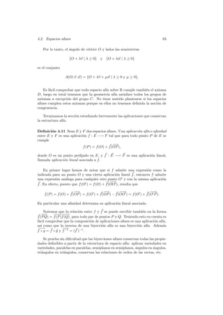 4.2. Espacios aﬁnes                                                              83

   Por lo tanto, el angulo de v´rtice O y lados las semirrectas
                    ´          e

                   {O + λv | λ ≥ 0}     y {O + λw | λ ≥ 0}

es el conjunto

                 A(O; v, w) = {O + λv + µw | λ ≥ 0 y µ ≥ 0}.


   Es f´cil comprobar que todo espacio af´ sobre R cumple tambi´n el axioma
       a                                 ın                    e
D, luego en total tenemos que la geometr´ af´ satisface todos los grupos de
                                          ıa ın
axiomas a excepci´n del grupo C. No tiene sentido plantearse si los espacios
                  o
aﬁnes cumplen estos axiomas porque en ellos no tenemos deﬁnida la noci´n de
                                                                      o
congruencia.

    Terminamos la secci´n estudiando brevemente las aplicaciones que conservan
                       o
la estructura af´
                ın.

Deﬁnici´n 4.11 Sean E y F dos espacios aﬁnes. Una aplicaci´n af´ o aﬁnidad
        o                                                  o   ın
entre E y F es una aplicaci´n f : E −→ F tal que para todo punto P de E se
                           o
cumple
                                               −
                                               −→
                           f (P ) = f (O) + f (OP ),

donde O es un punto preﬁjado en E, y f : E −→ F es una aplicaci´n lineal,
                                                               o
llamada aplicaci´n lineal asociada a f .
                o

    En primer lugar hemos de notar que si f admite una expresi´n como la
                                                                  o
indicada para un punto O y una cierta aplicaci´n lineal f , entonces f admite
                                                 o
una expresi´n an´loga para cualquier otro punto O y con la misma aplicaci´n
            o     a                                                       o
                                              −→
                                               −
f . En efecto, puesto que f (O ) = f (O) + f (OO ), resulta que
                        −
                        −→                 −
                                           −→        −→
                                                      −                 −→
                                                                         −
    f (P ) = f (O) + f (OP ) = f (O ) + f (OP ) − f (OO ) = f (O ) + f (O P ).

En particular una aﬁnidad determina su aplicaci´n lineal asociada.
                                               o

     Notemos que la relaci´n entre f y f se puede escribir tambi´n en la forma
                           o                                     e
   − −
     →    −−−→
            −−−
f (P Q) = f (P )f (Q), para todo par de puntos P y Q. Teniendo esto en cuenta es
f´cil comprobar que la composici´n de aplicaciones aﬁnes es una aplicaci´n af´
 a                                o                                     o    ın,
as´ como que la inversa de una biyecci´n af´ es una biyecci´n af´ Adem´s
   ı                                     o    ın              o     ın.       a
−→
 −              −→
                 −
f ◦ g = f ◦ g y f −1 = (f )−1 .

    Se prueba sin diﬁcultad que las biyecciones aﬁnes conservan todas las propie-
dades deﬁnibles a partir de la estructura de espacio af´ aplican variedades en
                                                        ın:
variedades, paralelas en paralelas, semiplanos en semiplanos, angulos en angulos,
                                                              ´          ´
tri´ngulos en tri´ngulos, conservan las relaciones de orden de las rectas, etc.
   a             a
 