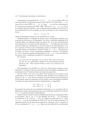 4.3. Coordenadas cartesianas y baric´ntricas
                                    e                                                     85

     Consideremos un hiperplano H = P + v1 , . . . , vn−1 en un espacio af´ en el     ın
que hemos ﬁjado un sistema de referencia de origen O. Un punto Q(x1 , . . ., xn )
                       −
                       −→
est´ en H si y s´lo si P Q ∈ v1 , . . . , vn−1 . Si (p1 , . . . , pn ) son las coordenadas de
    a           o
                                   −−→ −→ −  −      −→
P , entonces las coordenadas de P Q = OQ − OP son (x1 − p1 , . . ., xn − pn ), luego
la condici´n anterior equivale a que el determinante formado por este vector y
          o
las coordenadas de los vi sea igual a O. Esto se traduce en una ecuaci´n de la       o
forma
                             a1 x1 + · · · + an xn = b,
donde necesariamente alguno de los coeﬁcientes es no nulo.
    Rec´ıprocamente, el conjunto de puntos cuyas coordenadas satisfacen una
ecuaci´n de esta forma es un hiperplano. En efecto, el miembro izquierdo de la
       o
ecuaci´n deﬁne una aplicaci´n lineal no nula de K n en K, que necesariamente
       o                     o
ser´ suprayectiva y su n´cleo tendr´ dimensi´n n − 1. La aplicaci´n que a cada
   a                     u         a        o                       o
vector le asigna sus coordenadas en una base dada es un isomorﬁsmo de V en
K n , luego los vectores cuyas coordenadas anulan el miembro izquierdo de la
ecuaci´n forman un subespacio vectorial de base v1 , . . ., vn−1 . As´ mismo ha
       o                                                               ı
de existir un vector v cuyas coordenadas satisfagan la ecuaci´n. Si llamamos
                                                                  o
P = O+v, entonces los puntos del hiperplano P + v1 , . . . , vn−1 son exactamente
los puntos cuyas coordenadas satisfacen la ecuaci´n dada.
                                                 o
    En resumen:
      Los puntos de un hiperplano en un espacio af´ est´n caracteriza-
                                                   ın    a
      dos por que sus coordenadas satisfacen una determinada ecuaci´no
      lineal no nula. Toda ecuaci´n lineal no nula es la ecuaci´n de un
                                 o                             o
      hiperplano.
    Dos hiperplanos son paralelos si y s´lo si no tienen puntos comunes, lo que
                                        o
f´cilmente se traduce en que sus ecuaciones tienen los miembros izquierdos pro-
 a
porcionales pero el t´rmino derecho no respeta la proporci´n.
                     e                                     o
    De este modo, una recta en el plano est´ formada por los puntos cuyas
                                               a
coordenadas en un sistema de referencia dado satisfacen una ecuaci´n de la
                                                                      o
forma ax + by = c. Una recta en el espacio se puede expresar como intersecci´n
                                                                             o
de dos planos, luego sus elementos son los puntos cuyas coordenadas satisfacen
un sistema de dos ecuaciones lineales independientes y compatibles
                               a1 x + b1 y + c1 z   = d1
                               a2 x + b2 y + c2 z   = d2

En general, los puntos de una variedad de dimensi´n m en un espacio af´ de
                                                        o                    ın
dimensi´n k est´n caracterizados por que sus coordenadas satisfacen un sistema
        o          a
de n − m ecuaciones lineales independientes.
    Veamos ahora el modo en que una aﬁnidad transforma las coordenadas aﬁnes
de los puntos. Sea f : E −→ F una aﬁnidad, sea (O; v1 , . . ., vn ) un sistema
de referencia en E y (O ; w1 , . . ., wm ) un sistema de referencia en F . Sean
A = (a1 , . . ., am ) las coordenadas de f (O) en O , sea M la matriz asociada a la
aplicaci´n lineal f en las bases de los sistemas de referencia. Sea P un punto en
        o
                                            ´
E con coordenadas X = (x1 , . . ., xn ). Estas son por deﬁnici´n las coordenadas
                                                                o
 