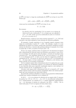 86                                             Cap´
                                                  ıtulo 4. La geometr´ anal´
                                                                     ıa    ıtica

   −
   −→                                             −
                                                  −→
de OP en la base vi , luego las coordenadas de f (OP ) en la base wi son XM .
Puesto que
                                  −
                                  −→         −− −
                                              − −→        −−→
              f (P ) = f (O) + f (OP ) = O + O f (O) + f (OP ),
                             −− −
                             − −→
vemos que las coordenadas de O f (P ) en la base wi son
                                   Y = A + XM.
En resumen:
      La relaci´n entre las coordenadas X de un punto en un sistema de
               o
      referencia O y las coordenadas Y de su imagen por una aﬁnidad f
      es Y = A+XM , donde A son las coordenadas de f (O) en el sistema
      O y M es la matriz de f .
   Rec´ıprocamente, es f´cil ver que toda ecuaci´n matricial Y = A + XM est´
                        a                       o                          a
asociada a una unica aﬁnidad en unos sistemas de referencia preﬁjados.
               ´
    El sumando A puede suprimirse si en el segundo espacio tomamos como
origen de coordenadas el punto O = f (O). Sin embargo, cuando f es una
aﬁnidad de un espacio en s´ mismo, resulta m´s conveniente considerar un unico
                           ı                 a                            ´
sistema de referencia, y entonces s´lo podemos eliminar el sumando A si f tiene
                                   o
un punto ﬁjo, es decir, un punto O tal que f (O) = O.
     Si K es un cuerpo, podemos dotar al conjunto K n de estructura de espacio
af´ n-dimensional sin m´s que tomar sus elementos como puntos y como vecto-
  ın                        a
res a un tiempo, de modo que la suma de puntos y vectores sea la misma suma
vectorial de K n . Las variedades lineales de K n son de la forma P + V , donde
V es un subespacio de K n , es decir, son las clases de congruencia m´dulo los
                                                                           o
subespacios de K n . El sistema de referencia can´nico en K n es el formado por
                                                     o
(0, . . ., 0) como origen y la base can´nica de K n . Respecto a este sistema, cada
                                       o
punto coincide con sus propias coordenadas.
     Si E es cualquier espacio af´ n-dimensional sobre K, la aplicaci´n que a cada
                                  ın                                  o
punto le asigna sus coordenadas respecto a un sistema de referencia preﬁjado
es una biyecci´n af´ (cuya expresi´n coordenada respecto a este sistema y al
                  o    ın              o
sistema can´nico de K n es simplemente Y = X).
                o
     As´ pues, todo espacio af´ n-dimensional sobre K es isomorfo a K n , luego
          ı                     ın
dichos espacios tienen todos las mismas propiedades aﬁnes (las mismas propie-
dades que sean invariantes por biyecciones aﬁnes).
     En particular podemos identiﬁcar el espacio de la geometr´ tridimensional
                                                                  ıa
eucl´ ıdea que venimos estudiando con el conjunto R3 .
    Si (O; e1 , . . ., en ) es un sistema de referencia de un espacio af´ E, entonces
                                                                        ın
los puntos A0 = O, A1 = O + e1 , . . ., An = O + en son af´       ınmente independien-
tes y, rec´  ıprocamente, un conjunto de n + 1 puntos af´      ınmente independientes
                                                             −→
                                                              −        −→
                                                                        −
A0 , . . ., An determina el sistema de referencia (A0 ; A0 A1 , . . ., A0 An ). Por lo
tanto todo punto P de E se expresa de forma unica como ´
                                           −→
                                            −             −→
                                                           −
                              P = A0 + x1 A0 A1 + · · · + A0 An .
 