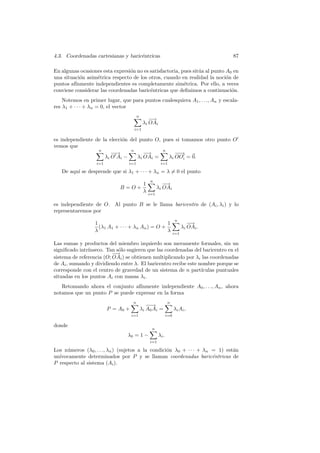 4.3. Coordenadas cartesianas y baric´ntricas
                                    e                                               87

En algunas ocasiones esta expresi´n no es satisfactoria, pues sit´a al punto A0 en
                                 o                               u
una situaci´n asim´trica respecto de los otros, cuando en realidad la noci´n de
           o      e                                                          o
puntos af´
         ınmente independientes es completamente sim´trica. Por ello, a veces
                                                          e
conviene considerar las coordenadas baric´ntricas que deﬁnimos a continuaci´n.
                                          e                                    o
    Notemos en primer lugar, que para puntos cualesquiera A1 , . . ., An y escala-
res λ1 + · · · + λn = 0, el vector
                                       n
                                               −→
                                            λi OAi
                                    i=1

es independiente de la elecci´n del punto O, pues si tomamos otro punto O
                             o
vemos que
                  n             n            n
                         −→
                          −           −→          −→
                                                   −
                     λ i O Ai −    λi OAi =    λi OOi = 0.
                  i=1            i=1                   i=1

   De aqu´ se desprende que si λ1 + · · · + λn = λ = 0 el punto
         ı
                                                n
                                            1            −→
                             B =O+                    λi OAi
                                            λ   i=1

es independiente de O. Al punto B se le llama baricentro de (Ai , λi ) y lo
representaremos por
                                                                   n
                  1                                1                        −→
                    (λ1 A1 + · · · + λn An ) = O +                       λi OAi .
                  λ                                λ               i=1

Las sumas y productos del miembro izquierdo son meramente formales, sin un
signiﬁcado intr´
               ınseco. Tan s´lo sugieren que las coordenadas del baricentro en el
                            o
                          −→
sistema de referencia (O; OAi ) se obtienen multiplicando por λi las coordenadas
de Ai , sumando y dividiendo entre λ. El baricentro recibe este nombre porque se
corresponde con el centro de gravedad de un sistema de n part´   ıculas puntuales
situadas en los puntos Ai con masas λi .
   Retomando ahora el conjunto af´ınmente independiente A0 , . . ., An , ahora
notamos que un punto P se puede expresar en la forma
                                   n                         n
                                              −→
                                               −
                        P = A0 +           λi A0 Ai =              λ i Ai ,
                                   i=1                       i=0

donde
                                                 n
                                λ0 = 1 −              λi .
                                                i=1

Los n´meros (λ0 , . . ., λn ) (sujetos a la condici´n λ0 + · · · + λn = 1) est´n
     u                                             o                          a
un´
  ıvocamente determinados por P y se llaman coordenadas baric´ntricas de
                                                                      e
P respecto al sistema (Ai ).
 
