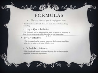 FORMULAS
        • Hace + time + que + conjugated verb
  -This formula is used to talk about how much time you‟ve been doing
  something.

  • Hay + Que + Infinitive
  -This formula is used to talk about what needs to be done or what must be
  done. Its very impersonal and is directed to no one in particular.

• Ir + a + infinitive
   -This formula tells what someone is going to do. Conjugate ir and leave
   what they are going to do in the infinitive form.


  • Se Prohibe + infinitive
  - This formula tells what is prohibited. You can also use the expression
  “se permite” to tell what is permitted.
 