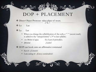 DOP + PLACEMENT
 Direct Object Pronoun- takes place of noun.

 Lo        Las

 La        Las
       • When you change the syllabification of the verb, a “ „ ” (accent mark)
         is added to the “antepenútima” ( 3rd to last syllable)
       • -ex: Beber el agua       Ex: Leer el periodico.
       • ¡Bebela!                  ¡ Léelo!

 DOP can hook onto an affirmative command
       • Eat it! : ¡Cómelo!
       • I am eating it! : ¡Estoy comiéndolo!
 