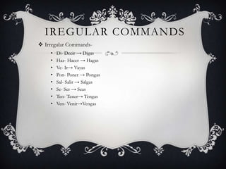 IREGULAR COMMANDS
 Irregular Commands-
    •   Di- Decir → Digas
    •   Haz- Hacer → Hagas
    •   Ve- Ir→ Vayas
    •   Pon- Poner → Pongas
    •   Sal- Salir → Salgas
    •   Se- Ser → Seas
    •   Ten- Tener→ Tengas
    •   Ven- Venir→Vengas
 