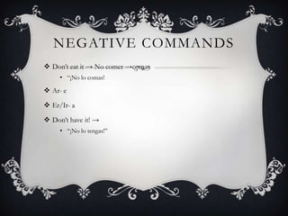 NEGATIVE COMMANDS
 Don‟t eat it → No comer →comas
     • “¡No lo comas!

 Ar- e

 Er/Ir- a

 Don‟t have it! →
     • “¡No lo tengas!”
 