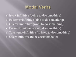    Ir+a+ infinitive (going to do something)
   Poder+a+infinitive (able to do something)
   Querer+infinitive (want to do something)
   Deber+infinitive (should do something)
   Tener que+infinitive (to have to do something)
   Soler+infinitive (to be accustomed to)
 