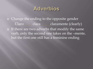    Change the ending to the opposite gender
       Claro       clara        claramente (clearly)
   If there are two adverbs that modify the same
    verb, only the second one takes on the –mente,
    but the first one still has a feminine ending
 