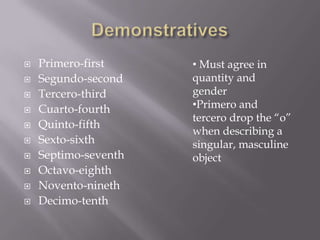    Primero-first     • Must agree in
   Segundo-second    quantity and
   Tercero-third     gender
   Cuarto-fourth     •Primero and
                      tercero drop the “o”
   Quinto-fifth
                      when describing a
   Sexto-sixth       singular, masculine
   Septimo-seventh   object
   Octavo-eighth
   Novento-nineth
   Decimo-tenth
 