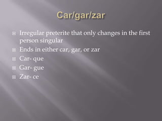    Irregular preterite that only changes in the first
    person singular
   Ends in either car, gar, or zar
   Car- que
   Gar- gue
   Zar- ce
 