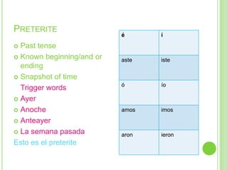 PRETERITE
                           é      í
 Past tense
 Known beginning/and or
                           aste   iste
  ending
 Snapshot of time
                           ó      ío
  Trigger words
 Ayer

 Anoche                   amos   imos
 Anteayer

 La semana pasada
                           aron   ieron
Esto es el preterite
 