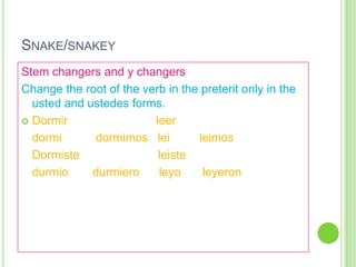 SNAKE/SNAKEY
Stem changers and y changers
Change the root of the verb in the preterit only in the
  usted and ustedes forms.
 Dormir                 leer
  dormi      dormimos lei         leimos
  Dormiste                leiste
  durmio     durmiero     leyo     leyeron
 